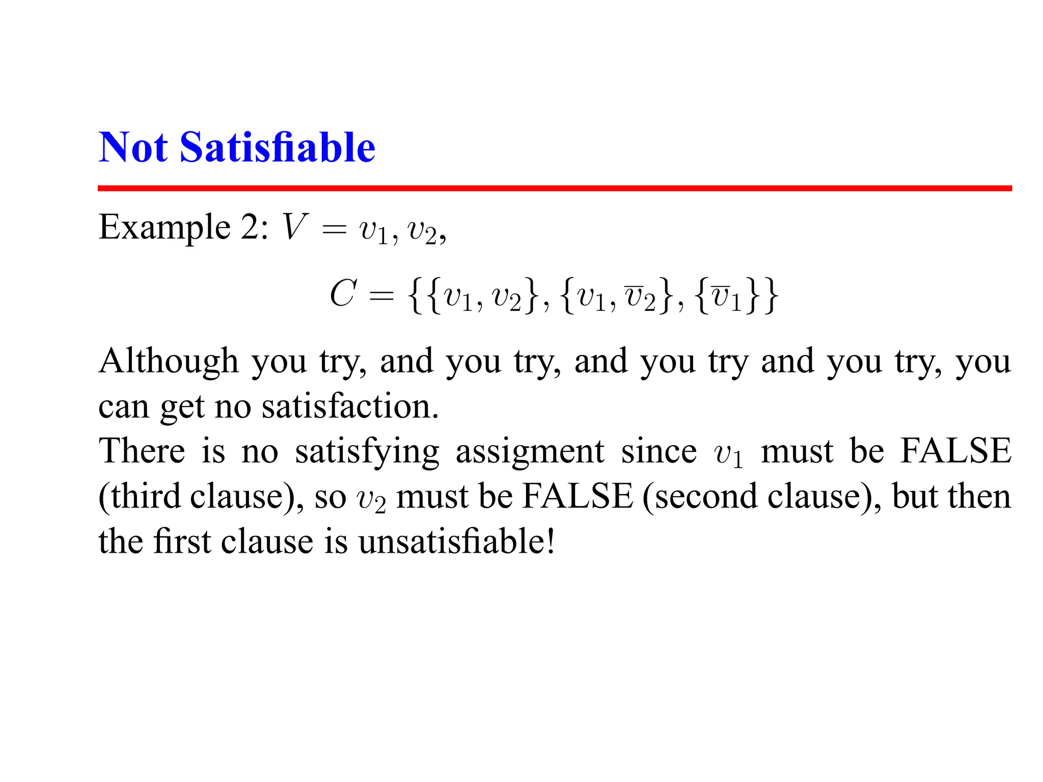Not Satisﬁable
Example 2: V = v1, v2,
               C = {{v1, v2}, {v1, v 2}, {v 1}}
Although you try, and you try, and you try and you try, you
can get no satisfaction.
There is no satisfying assigment since v1 must be FALSE
(third clause), so v2 must be FALSE (second clause), but then
the ﬁrst clause is unsatisﬁable!
 