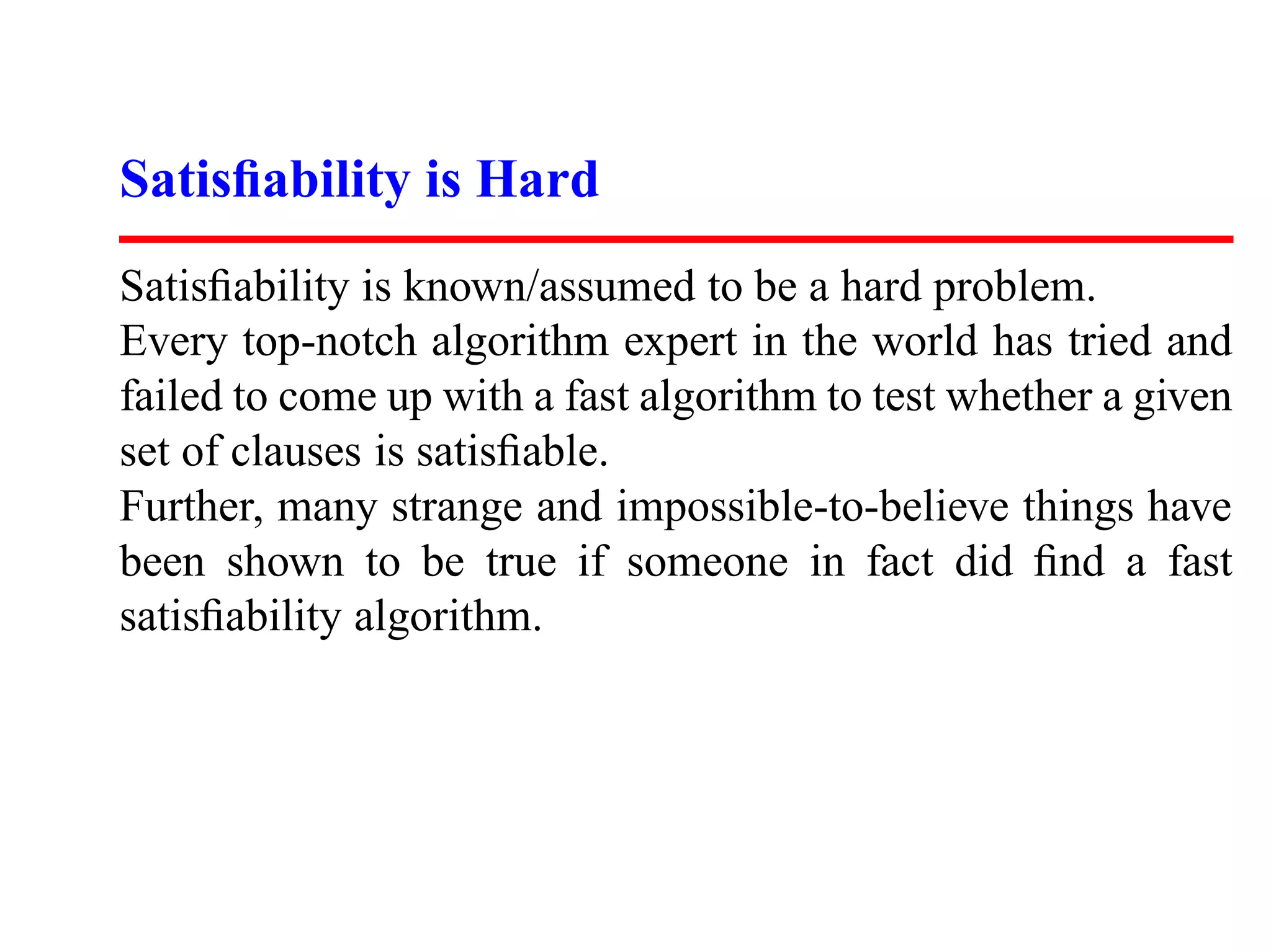 Satisﬁability is Hard
Satisﬁability is known/assumed to be a hard problem.
Every top-notch algorithm expert in the world has tried and
failed to come up with a fast algorithm to test whether a given
set of clauses is satisﬁable.
Further, many strange and impossible-to-believe things have
been shown to be true if someone in fact did ﬁnd a fast
satisﬁability algorithm.
 
