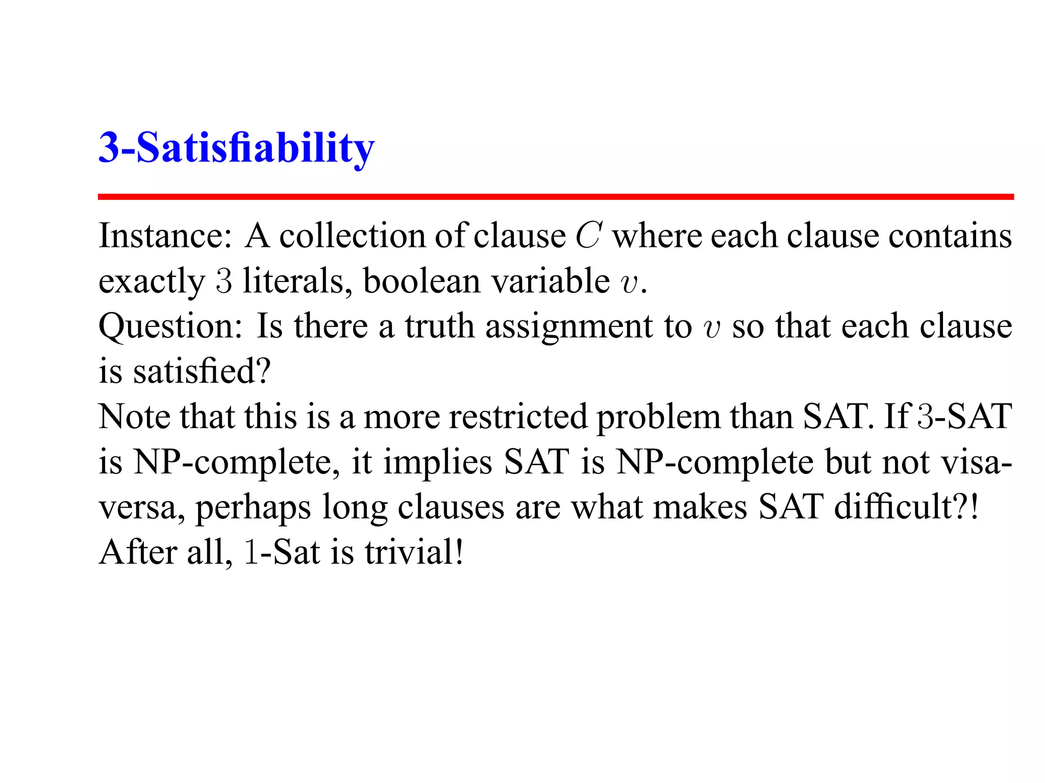 3-Satisﬁability
Instance: A collection of clause C where each clause contains
exactly 3 literals, boolean variable v.
Question: Is there a truth assignment to v so that each clause
is satisﬁed?
Note that this is a more restricted problem than SAT. If 3-SAT
is NP-complete, it implies SAT is NP-complete but not visa-
versa, perhaps long clauses are what makes SAT difﬁcult?!
After all, 1-Sat is trivial!
 