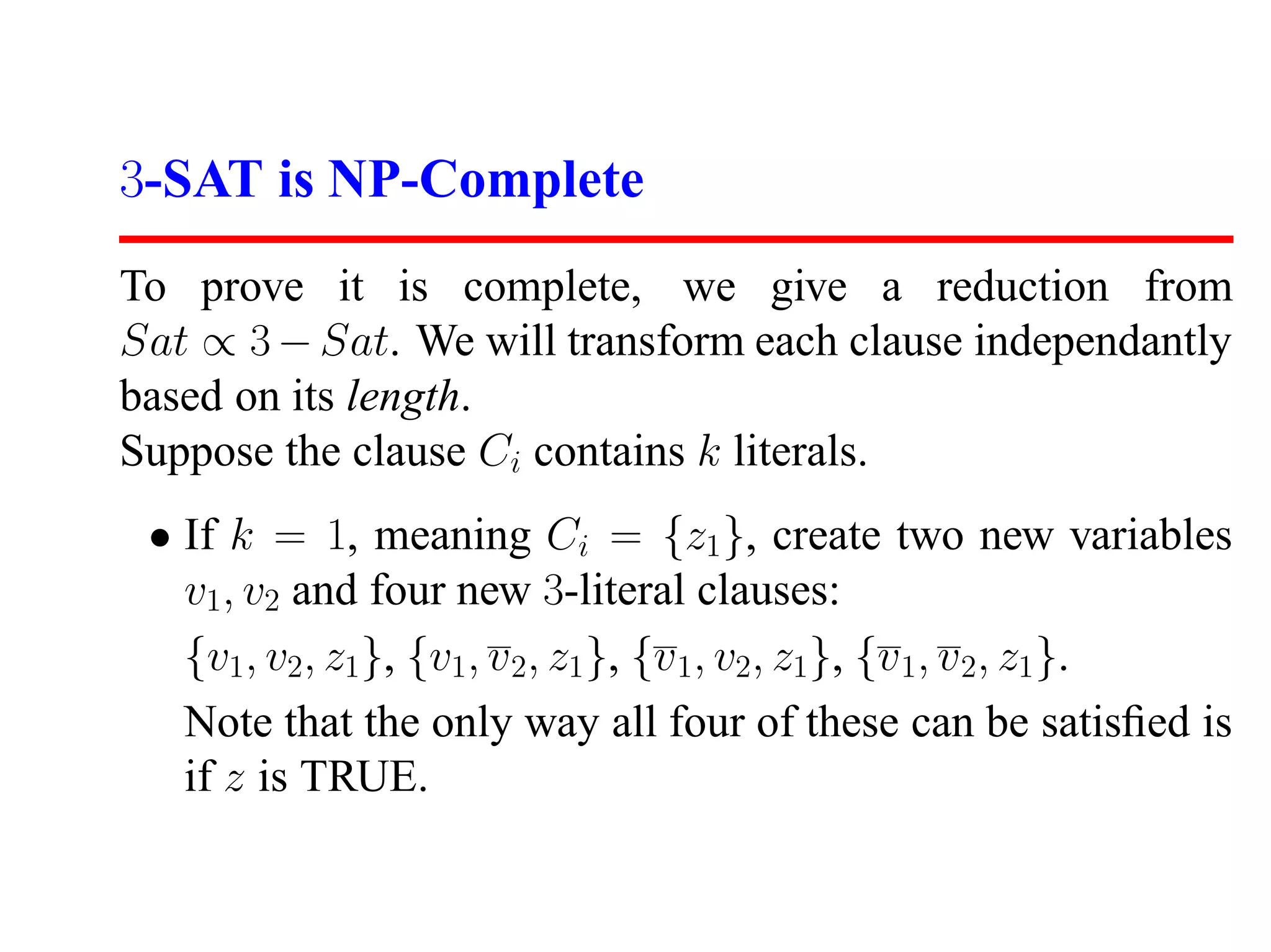 3-SAT is NP-Complete
To prove it is complete, we give a reduction from
Sat ∝ 3 − Sat. We will transform each clause independantly
based on its length.
Suppose the clause Ci contains k literals.
 • If k = 1, meaning Ci = {z1 }, create two new variables
   v1, v2 and four new 3-literal clauses:
   {v1, v2, z1}, {v1, v 2, z1 }, {v 1, v2, z1}, {v 1, v 2, z1 }.
   Note that the only way all four of these can be satisﬁed is
   if z is TRUE.
 