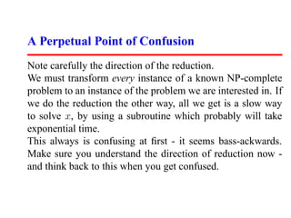 A Perpetual Point of Confusion
Note carefully the direction of the reduction.
We must transform every instance of a known NP-complete
problem to an instance of the problem we are interested in. If
we do the reduction the other way, all we get is a slow way
to solve x, by using a subroutine which probably will take
exponential time.
This always is confusing at ﬁrst - it seems bass-ackwards.
Make sure you understand the direction of reduction now -
and think back to this when you get confused.
 