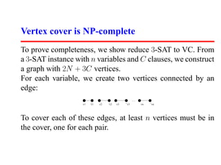 Vertex cover is NP-complete
To prove completeness, we show reduce 3-SAT to VC. From
a 3-SAT instance with n variables and C clauses, we construct
a graph with 2N + 3C vertices.
For each variable, we create two vertices connected by an
edge:
                                                 ......
                   v1   v1   v2   v2   v3   v3            vn   vn




To cover each of these edges, at least n vertices must be in
the cover, one for each pair.
 