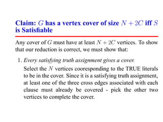 Claim: G has a vertex cover of size N + 2C iff S
is Satisﬁable
Any cover of G must have at least N + 2C vertices. To show
that our reduction is correct, we must show that:
1. Every satisfying truth assignment gives a cover.
   Select the N vertices cooresponding to the TRUE literals
   to be in the cover. Since it is a satisfying truth assignment,
   at least one of the three cross edges associated with each
   clause must already be covered - pick the other two
   vertices to complete the cover.
 