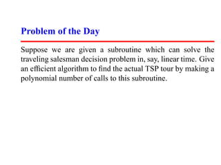 Problem of the Day
Suppose we are given a subroutine which can solve the
traveling salesman decision problem in, say, linear time. Give
an efﬁcient algorithm to ﬁnd the actual TSP tour by making a
polynomial number of calls to this subroutine.
 