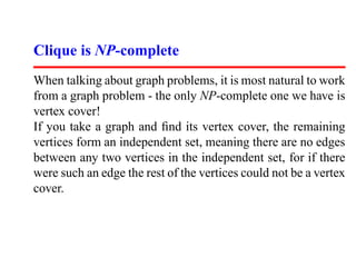 Clique is NP-complete
When talking about graph problems, it is most natural to work
from a graph problem - the only NP-complete one we have is
vertex cover!
If you take a graph and ﬁnd its vertex cover, the remaining
vertices form an independent set, meaning there are no edges
between any two vertices in the independent set, for if there
were such an edge the rest of the vertices could not be a vertex
cover.
 