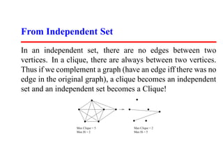 From Independent Set
In an independent set, there are no edges between two
vertices. In a clique, there are always between two vertices.
Thus if we complement a graph (have an edge iff there was no
edge in the original graph), a clique becomes an independent
set and an independent set becomes a Clique!



                 Max Clique = 5    Max Clique = 2
                 Max IS = 2        Max IS = 5
 
