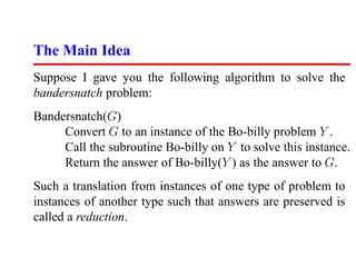 The Main Idea
Suppose I gave you the following algorithm to solve the
bandersnatch problem:
Bandersnatch(G)
     Convert G to an instance of the Bo-billy problem Y .
     Call the subroutine Bo-billy on Y to solve this instance.
     Return the answer of Bo-billy(Y ) as the answer to G.
Such a translation from instances of one type of problem to
instances of another type such that answers are preserved is
called a reduction.
 