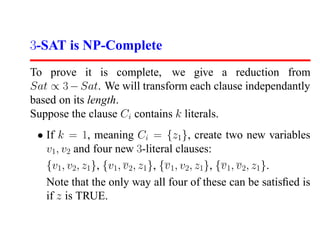 3-SAT is NP-Complete
To prove it is complete, we give a reduction from
Sat ∝ 3 − Sat. We will transform each clause independantly
based on its length.
Suppose the clause Ci contains k literals.
 • If k = 1, meaning Ci = {z1 }, create two new variables
   v1, v2 and four new 3-literal clauses:
   {v1, v2, z1}, {v1, v 2, z1 }, {v 1, v2, z1}, {v 1, v 2, z1 }.
   Note that the only way all four of these can be satisﬁed is
   if z is TRUE.
 