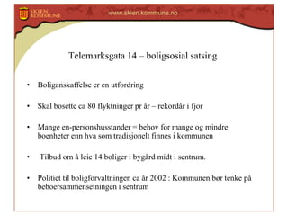 www.skien.kommune.no

Telemarksgata 14 – boligsosial satsing
• Boliganskaffelse er en utfordring

• Skal bosette ca 80 flyktninger pr år – rekordår i fjor
• Mange en-personshusstander = behov for mange og mindre
boenheter enn hva som tradisjonelt finnes i kommunen
•

Tilbud om å leie 14 boliger i bygård midt i sentrum.

• Politiet til boligforvaltningen ca år 2002 : Kommunen bør tenke på
beboersammensetningen i sentrum

 