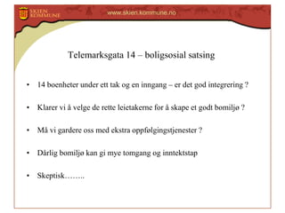 www.skien.kommune.no

Telemarksgata 14 – boligsosial satsing
• 14 boenheter under ett tak og en inngang – er det god integrering ?

• Klarer vi å velge de rette leietakerne for å skape et godt bomiljø ?
• Må vi gardere oss med ekstra oppfølgingstjenester ?
• Dårlig bomiljø kan gi mye tomgang og inntektstap
• Skeptisk……..

 