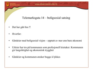 www.skien.kommune.no

Telemarksgata 14 – boligsosial satsing
• Det har gått bra !!

• Hvorfor:
• Gårdeier med boligsosial visjon – opptatt av mer enn bare økonomi

• Utleier har tro på kommunen som profesjonell leietaker. Kommunen
gir langsiktighet og økonomisk trygghet
• Gårdeier og kommunen ønsker begge å lykkes

 