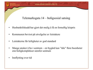 www.skien.kommune.no

Telemarksgata 14 – boligsosial satsing
• Husbanktilskudd har gjort det mulig å få en fornuftig leiepris

• Kommunen bevisst på utvelgelse av leietakere
• Leietakerne får leiligheter av god standard

• Mange ønsker å bo i sentrum – en bygård kan ”tåle” flere boenheter
enn boligkomplekser utenfor sentrum
• Innflytting over tid

 