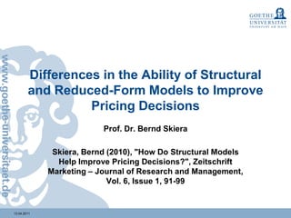 Differences in the Ability of Structural and Reduced-Form Models to Improve Pricing Decisions Prof. Dr. Bernd Skiera Skiera, Bernd (2010), "How Do Structural Models Help Improve Pricing Decisions?", Zeitschrift Marketing – Journal of Research and Management, Vol. 6, Issue 1, 91-99 