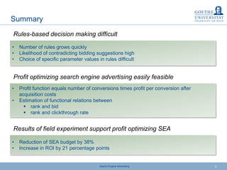 Search Engine Advertising 9
Summary
• Number of rules grows quickly
• Likelihood of contradicting bidding suggestions high
• Choice of specific parameter values in rules difficult
Rules-based decision making difficult
• Profit function equals number of conversions times profit per conversion after
acquisition costs
• Estimation of functional relations between
 rank and bid
 rank and clickthrough rate
Profit optimizing search engine advertising easily feasible
• Reduction of SEA budget by 38%
• Increase in ROI by 21 percentage points
Results of field experiment support profit optimizing SEA
 