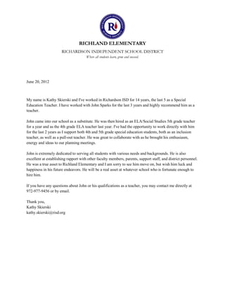 RICHLAND ELEMENTARY
                      RICHARDSON INDEPENDENT SCHOOL DISTRICT
                                      Where all students learn, grow and succeed.




June 20, 2012



My name is Kathy Skierski and I've worked in Richardson ISD for 14 years, the last 5 as a Special
Education Teacher. I have worked with John Sparks for the last 3 years and highly recommend him as a
teacher.

John came into our school as a substitute. He was then hired as an ELA/Social Studies 5th grade teacher
for a year and as the 4th grade ELA teacher last year. I've had the opportunity to work directly with him
for the last 2 years as I support both 4th and 5th grade special education students, both as an inclusion
teacher, as well as a pull-out teacher. He was great to collaborate with as he brought his enthusiasm,
energy and ideas to our planning meetings.

John is extremely dedicated to serving all students with various needs and backgrounds. He is also
excellent at establishing rapport with other faculty members, parents, support staff, and district personnel.
He was a true asset to Richland Elementary and I am sorry to see him move on, but wish him luck and
happiness in his future endeavors. He will be a real asset at whatever school who is fortunate enough to
hire him.

If you have any questions about John or his qualifications as a teacher, you may contact me directly at
972-977-9456 or by email.

Thank you,
Kathy Skierski
kathy.skierski@risd.org
 