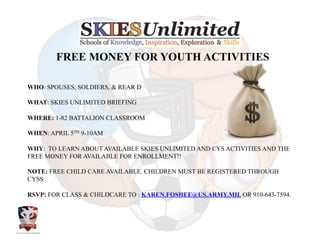  	
  	
  	
  	
  FREE MONEY FOR YOUTH ACTIVITIES	
  
WHO: SPOUSES, SOLDIERS, & REAR D

WHAT: SKIES UNLIMITED BRIEFING

WHERE: 1-82 BATTALION CLASSROOM

WHEN: APRIL 5TH 9-10AM

WHY: TO LEARN ABOUT AVAILABLE SKIES UNLIMITED AND CYS ACTIVITIES AND THE
FREE MONEY FOR AVAILABLE FOR ENROLLMENT!!

NOTE: FREE CHILD CARE AVAILABLE. CHILDREN MUST BE REGISTERED THROUGH
CYSS

RSVP: FOR CLASS & CHILDCARE TO : KAREN.FOSHEE@US.ARMY.MIL OR 910-643-7594.	
  
 