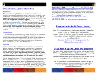 Babysitting & CPR                       $65               For Ages 12 & up
SKIESUnlimited General Information                                                         Babysitting and Red Cross CPR & First Aid will help train youth to be responsible
                                                                                           babysitters. Youth must attend both sessions if complete certification is sought, but
Registration
                                                                                           may wish to attend just one piece if that is what they need. The fee must be paid re-
All youth enrolling in any SKIES programs MUST be current CYS Services                     gardless of registering for both classes or just part of the class.
members. Participation in classes will be denied if registration is not current, with no            November 3rd & 10th, Register by October 30th.
reimbursement for paid programs. There is no fee for enrollment, but this must be          Times for 3rd—8:30am to 3:30pm, Time for 10th—10am to 3:30pm .
updated every year (registration will expire after one year, and youth will be denied      Cost: $65.00 per student.
access to the programs until registration is updated).                                     Both classes will be held at the SKIES classroom, 10790 Chapel Drive.
   Application packets can be picked up from Parent Central Services at Clark Hall or
on the web at www.drummwr.com . Youth must carry their enrollment key FOBS
with them to sign in to and out of our programs. Youth in programs at the Youth
Center can sign themselves in and out of our programs – ALL OTHER students
must have their parents sign them in and out (School age and younger)!                             Programs with the McEwen Library...
   For more information on CYS Services, please contact Parent Central Services at
772-8675.
                                                                                            Look for October Halloween Programs and December Holiday Pro-
Disenrollment                                                                                        grams…... like the Pumpkin Derby and Handmade
   All youth MUST be disenrolled from each monthly program they are registered in           Holiday. Contact the McEwen Library for specific program informa-
where charges are billed automatically. Charges do continue for each space                    tion, and any programs that SKIES links up with will be posted
occupied until a disenrollment form is submitted, and parents will be responsible for
paying the bills. Programs needing disenrollment forms include gymnastics,
                                                                                                                    on our Facebook site.
taekwondo, and may include others - please confirm at the time of registration.                      Be sure to check out all the other programs that the
Please submit forms to our office at 10790 Chapel Drive.                                                       McEwen Library has to offer!!
Payments...
Can be made at our office, any Child Care or Youth facility, or at Parent Central
Services. Ensure the staff make the payment toward your SKIES program bill.
If you are choosing to use the Army Family Covenant to pay for any of the
                                                                                              CYSS Teen & Sports Office and programs
monthly billed SKIES programs, PLEASE contact our office after the 15th of                  The Sports Office and programs will be moving into the same facility
each month so we can ensure your payment is processed. AFC benefits will pay                 SKIES is in...10790 Chapel Drive. The Teen Center will be moving
out any one-time fees when enrollment is completed (up to the limit set). Parents
are responsible for any bills remaining after the benefits have been applied.
                                                                                                        next door into the newly constructed facility.
                                                                                            Look for both programs to move sometime early this fall, and soon all
You can also do business with CYS Services on-line! Make appointments with                             our programs will be in close proximity again.
Parent Central Services, pay your outstanding balances, sign up for most of
the programs offered by SKIES, access registration forms, reprint receipts,                    The SKIES program will also undergo some changes - we will be
and print childcare statements for taxes. Simply go to www.drummwr.com &                         expanding our pottery and ceramics area as soon as possible,
click on the link near the top left side of the page. Visit or call Parent Central                  so look for additional programs once all the moves and
Services if you need assistance or a login name and password (772-8675).                                          construction are complete!!
 