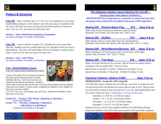 The following classes require Sewing 101 and 201…
Pottery & Ceramics                                                                                       All Classes below will be held on TUESDAYS….
                                                                                          REGISTRATION for sewing classes is 1 week prior to selected class start date.
Clay 101 – Open to students ages 6-18. Clay 101 is an introduction to clay using         All Sewing Classes will be held at the SKIES Classroom, 10790 Chapel Drive.
hand-building techniques. Each student in any of the clay classes is required to take
this class to learn the very basics in using clay and all the machines in the pottery    Sewing 202          Pennant Name Flag                    $12        Ages 6 & up
area. Class fee is $5, and needs to be taken only once.
                                                                                         Make a flag streamer bearing your name for a bedroom banner.
                                                                                         September 11th, October 23rd, December 4th; Time 5-7 pm.
Mondays - Time: 5:00-6:00 pm (beginning 10 September)
(No classes on 8 October, 12 November or 24 December)
                                                                                         Sewing 203          Stuffies                            $15         Ages 6 & up
                                                                                         Make animals, pillows or name letters from our assorted patterns.
                                                                                         September 18th, October 9th, October 30th, December18th; Time 5-7:30 pm.
Clay 201 – Open to students in grades 6-12. Introduction to clay using wheel
throwing. Students must have already taken Clay 101 and taken at least one class in
hand-building. This class will teach students the basic techniques in using a pottery    Sewing 204          Wrist Warmers/Scarves $15                      Ages 12 & up
wheel. Class fee is $5, and only needs to be taken once.                                 Make a matching set of wrist warmers and a scarf for those cooler nights.
                                                                                         October 16th, November 13th; Time 5-7:30 pm.
Mondays - Time: 6:00-7:00 pm
(No classes on 8 October, 12 November or 24 December)                                    Sewing 205          Tote Bags                           $18        Ages 12 & up
                                                                                         Make a reversible tote bag for any occasion. Special Classes use holiday fabrics.
                                                                                         September 25th, November 20th; Time 4:30-8 pm.
Clay - Hand-Building Classes                                                             Special Class on Saturday, 6 October—Halloween Tote Bags, 9-1 pm.
(Clay 101 required upon enrollment in classes)
                                                                                         Special Class on Saturday, 15 December—Holiday Tote Bags, 9-1 pm.
Classes will consist of an assortment of projects
that make up the beginning stages of hand-                                               Fabulous Fashions (Drab to FAB!)                                 Ages 12 & up
building with clay. Each class consists con-
struction of the project and glazing. Students                                           PREREQUISITE: Sewing 101 AND Sewing 201.
will be able to take the piece home after it has been fired (students will be notified   Turn old t-shirts and/or old pants into new fashions…learn how to change old, worn
when pieces are ready). Ceramic pieces completed by students will be eligible for        out and boring clothes into fabulous new pieces that are right in style! Bring at least
showing in local art exhibits.                                                           two old t-shirts (or pants) to class and learn how to cut, sew, add embellishments and
Cost is $15 per class, and includes clay and firing. Registration deadline is three
days prior to the class.                                                                 leave with a whole new look!! Wednesdays, 3-4:30 pm for the month.
                                                                                                  September 12, 19 & 26; Cost $25 per student.
Grades K-6 - Tuesdays, 5:00-7:00 pm (beginning 11 September)                                      October 3, 10, 17, & 24; Cost $30 per student.
         (No class on 25 December)
                                                                                                  November 7, 14, 21 & 28; Cost $30 per student.
Grades 7-12 - Thursdays (beginning 13 September)
               4:00-6:00 pm or 6:00-8:00 pm                                                       December 5, 12 & 19; Cost $25 per student.
         (No classes on 22 November or 27 December)                                      Students will have access to some supplies and fabric for embellishing clothing.
                                                                                         Registration deadline is the 28th of the current month for the next month’s program.
 