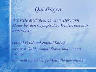 Quizfragen
•   Wie viele Medaillen gewann Hermann
    Maier bei den Olympischen Winterspielen in
    Innsbruck?

c. einmal Gold und einmal Silber
d. zweimal Gold, einmal Silber und einmal
   Bronze
e. hat nicht eine einzige Medaille gewonnen
 