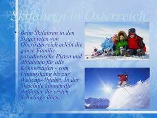 Skifahren in Österreich
• Beim Skifahren in den
  Skigebieten von
  Oberösterreich erlebt die
  ganze Familie
  paradiesische Pisten und
  Abfahrten für alle
  Könnerstufen - vom
  Übungshang bis zur
  Weltcup-Abfahrt. In der
  Skischule können die
  Anfänger die ersten
  Schwünge üben.
 