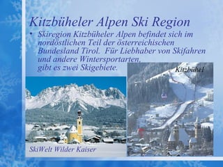 Kitzbüheler Alpen Ski Region
• Skiregion Kitzbüheler Alpen befindet sich im
  nordöstlichen Teil der österreichischen
  Bundesland Tirol. Für Liebhaber von Skifahren
  und andere Wintersportarten,
  gibt es zwei Skigebiete.                Kitzbühel




SkiWelt Wilder Kaiser
 