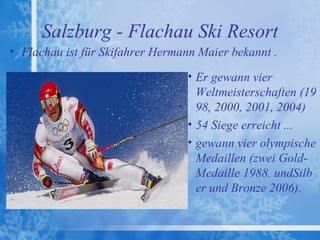Salzburg - Flachau Ski Resort
• Flachau ist für Skifahrer Hermann Maier bekannt .

                                 • Er gewann vier
                                   Weltmeisterschaften (19
                                   98, 2000, 2001, 2004)
                                 • 54 Siege erreicht ...
                                 • gewann vier olympische
                                   Medaillen (zwei Gold-
                                   Medaille 1988. undSilb
                                   er und Bronze 2006).
 