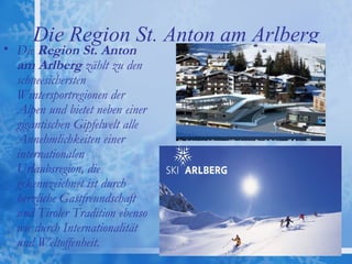 Die Region St. Anton am Arlberg
• Die Region St. Anton
  am Arlberg zählt zu den
  schneesichersten
  Wintersportregionen der
  Alpen und bietet neben einer
  gigantischen Gipfelwelt alle
  Annehmlichkeiten einer
  internationalen
  Urlaubsregion, die
  gekennzeichnet ist durch
  herzliche Gastfreundschaft
  und Tiroler Tradition ebenso
  wie durch Internationalität
  und Weltoffenheit. 
 