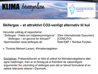 Skifergas – et attraktivt CO2-venligt alternativ til kul
Herunder uddrag af rapporterne:
”Skifergas - Fakta om miljøbekymringerne” (Den Internationale Gasunion)
   ”Skifergas – en gevinst for klimaet?”  (CONCITO)
Hjemmesiden www.skifergas.dk              Total E&P + Nordsø Fonden.

v. Thomas Meinert Larsen, Klimabevægelsen


Disclaimer: Præsentationen er ikke et udtryk for Klimabevægelsens eller
egne holdninger, men er et forsøg på at fremføre de væsentligste
argumenter for udvinding af skifergas som det er blevet formuleret af en
række relevante aktører i Danmark.
 