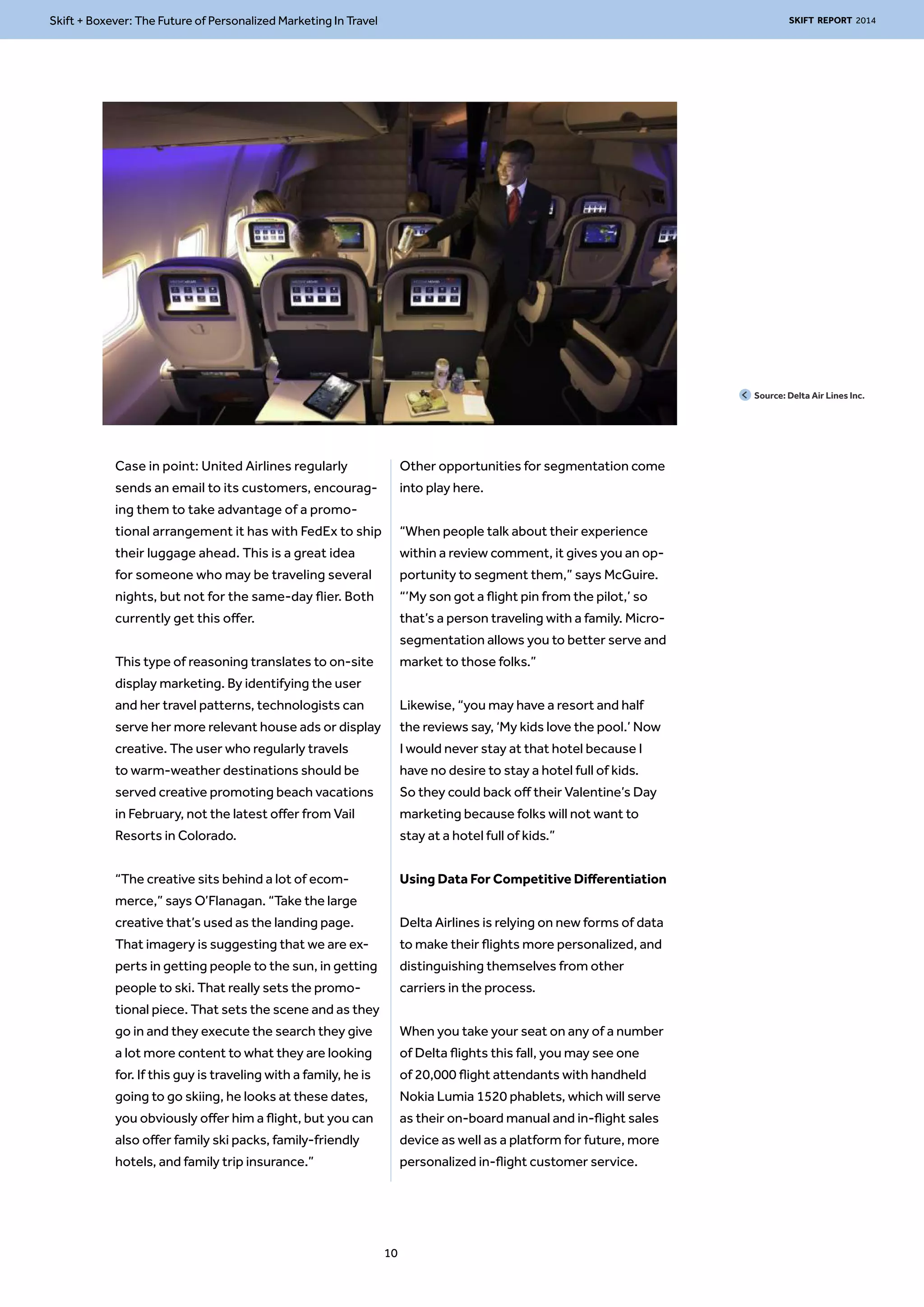 Skift + Boxever: The Future of Personalized Marketing In Travel SKIFT REPORT 2014 
Case in point: United Airlines regularly 
sends an email to its customers, encourag-ing 
them to take advantage of a promo-tional 
arrangement it has with FedEx to ship 
their luggage ahead. This is a great idea 
for someone who may be traveling several 
nights, but not for the same-day flier. Both 
currently get this offer. 
This type of reasoning translates to on-site 
display marketing. By identifying the user 
and her travel patterns, technologists can 
serve her more relevant house ads or display 
creative. The user who regularly travels 
to warm-weather destinations should be 
served creative promoting beach vacations 
in February, not the latest offer from Vail 
Resorts in Colorado. 
“The creative sits behind a lot of ecom-merce,” 
says O’Flanagan. “Take the large 
creative that’s used as the landing page. 
That imagery is suggesting that we are ex-perts 
in getting people to the sun, in getting 
people to ski. That really sets the promo-tional 
piece. That sets the scene and as they 
go in and they execute the search they give 
a lot more content to what they are looking 
for. If this guy is traveling with a family, he is 
going to go skiing, he looks at these dates, 
you obviously offer him a flight, but you can 
also offer family ski packs, family-friendly 
hotels, and family trip insurance.” 
Other opportunities for segmentation come 
into play here. 
“When people talk about their experience 
within a review comment, it gives you an op-portunity 
to segment them,” says McGuire. 
“’My son got a flight pin from the pilot,’ so 
that’s a person traveling with a family. Micro-segmentation 
allows you to better serve and 
market to those folks.” 
Likewise, “you may have a resort and half 
the reviews say, ‘My kids love the pool.’ Now 
I would never stay at that hotel because I 
have no desire to stay a hotel full of kids. 
So they could back off their Valentine’s Day 
marketing because folks will not want to 
stay at a hotel full of kids.” 
Using Data For Competitive Differentiation 
Delta Airlines is relying on new forms of data 
to make their flights more personalized, and 
distinguishing themselves from other 
carriers in the process. 
When you take your seat on any of a number 
of Delta flights this fall, you may see one 
of 20,000 flight attendants with handheld 
Nokia Lumia 1520 phablets, which will serve 
as their on-board manual and in-flight sales 
device as well as a platform for future, more 
personalized in-flight customer service. 
Source: Delta Air Lines Inc. 
10 
 