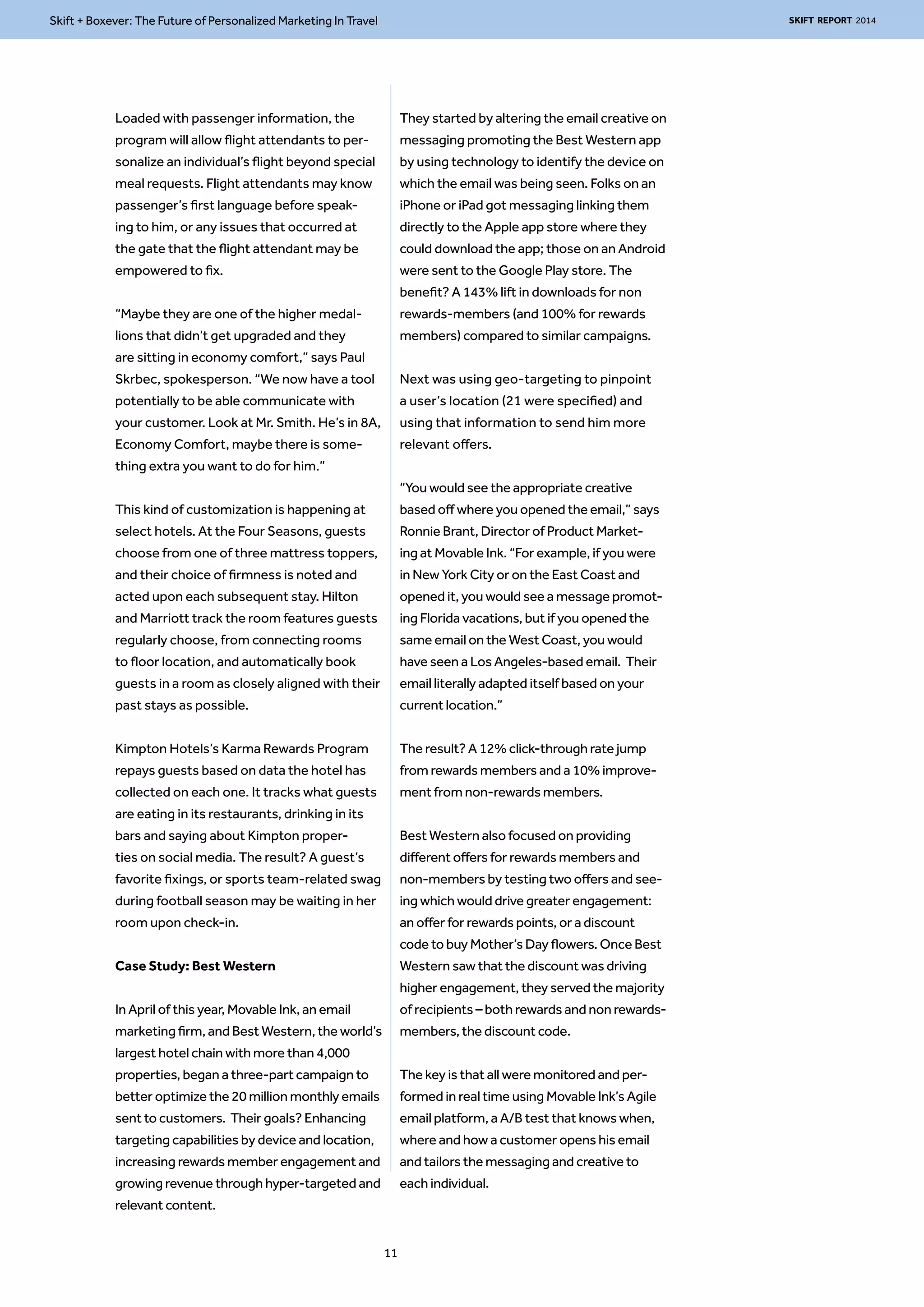Skift + Boxever: The Future of Personalized Marketing In Travel SKIFT REPORT 2014 
Loaded with passenger information, the 
program will allow flight attendants to per-sonalize 
an individual’s flight beyond special 
meal requests. Flight attendants may know 
passenger’s first language before speak-ing 
to him, or any issues that occurred at 
the gate that the flight attendant may be 
empowered to fix. 
“Maybe they are one of the higher medal-lions 
that didn’t get upgraded and they 
are sitting in economy comfort,” says Paul 
Skrbec, spokesperson. “We now have a tool 
potentially to be able communicate with 
your customer. Look at Mr. Smith. He’s in 8A, 
Economy Comfort, maybe there is some-thing 
extra you want to do for him.” 
This kind of customization is happening at 
select hotels. At the Four Seasons, guests 
choose from one of three mattress toppers, 
and their choice of firmness is noted and 
acted upon each subsequent stay. Hilton 
and Marriott track the room features guests 
regularly choose, from connecting rooms 
to floor location, and automatically book 
guests in a room as closely aligned with their 
past stays as possible. 
Kimpton Hotels’s Karma Rewards Program 
repays guests based on data the hotel has 
collected on each one. It tracks what guests 
are eating in its restaurants, drinking in its 
bars and saying about Kimpton proper-ties 
on social media. The result? A guest’s 
favorite fixings, or sports team-related swag 
during football season may be waiting in her 
room upon check-in. 
Case Study: Best Western 
In April of this year, Movable Ink, an email 
marketing firm, and Best Western, the world’s 
largest hotel chain with more than 4,000 
properties, began a three-part campaign to 
better optimize the 20 million monthly emails 
sent to customers. Their goals? Enhancing 
targeting capabilities by device and location, 
increasing rewards member engagement and 
growing revenue through hyper-targeted and 
relevant content. 
They started by altering the email creative on 
messaging promoting the Best Western app 
by using technology to identify the device on 
which the email was being seen. Folks on an 
iPhone or iPad got messaging linking them 
directly to the Apple app store where they 
could download the app; those on an Android 
were sent to the Google Play store. The 
benefit? A 143% lift in downloads for non 
rewards-members (and 100% for rewards 
members) compared to similar campaigns. 
Next was using geo-targeting to pinpoint 
a user’s location (21 were specified) and 
using that information to send him more 
relevant offers. 
“You would see the appropriate creative 
based off where you opened the email,” says 
Ronnie Brant, Director of Product Market-ing 
at Movable Ink. “For example, if you were 
in New York City or on the East Coast and 
opened it, you would see a message promot-ing 
Florida vacations, but if you opened the 
same email on the West Coast, you would 
have seen a Los Angeles-based email. Their 
email literally adapted itself based on your 
current location.” 
The result? A 12% click-through rate jump 
from rewards members and a 10% improve-ment 
from non-rewards members. 
Best Western also focused on providing 
different offers for rewards members and 
non-members by testing two offers and see-ing 
which would drive greater engagement: 
an offer for rewards points, or a discount 
code to buy Mother’s Day flowers. Once Best 
Western saw that the discount was driving 
higher engagement, they served the majority 
of recipients – both rewards and non rewards-members, 
the discount code. 
The key is that all were monitored and per-formed 
in real time using Movable Ink’s Agile 
email platform, a A/B test that knows when, 
where and how a customer opens his email 
and tailors the messaging and creative to 
each individual. 
11 
 