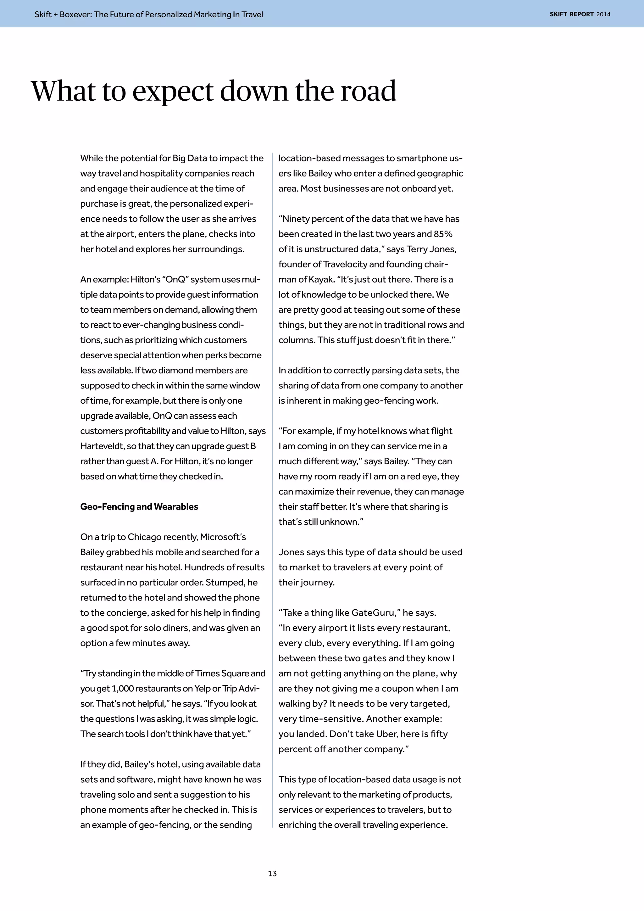 Skift + Boxever: The Future of Personalized Marketing In Travel SKIFT REPORT 2014 
What to expect down the road 
While the potential for Big Data to impact the 
way travel and hospitality companies reach 
and engage their audience at the time of 
purchase is great, the personalized experi-ence 
needs to follow the user as she arrives 
at the airport, enters the plane, checks into 
her hotel and explores her surroundings. 
An example: Hilton’s “OnQ” system uses mul-tiple 
data points to provide guest information 
to team members on demand, allowing them 
to react to ever-changing business condi-tions, 
such as prioritizing which customers 
deserve special attention when perks become 
less available. If two diamond members are 
supposed to check in within the same window 
of time, for example, but there is only one 
upgrade available, OnQ can assess each 
customers profitability and value to Hilton, says 
Harteveldt, so that they can upgrade guest B 
rather than guest A. For Hilton, it’s no longer 
based on what time they checked in. 
Geo-Fencing and Wearables 
On a trip to Chicago recently, Microsoft’s 
Bailey grabbed his mobile and searched for a 
restaurant near his hotel. Hundreds of results 
surfaced in no particular order. Stumped, he 
returned to the hotel and showed the phone 
to the concierge, asked for his help in finding 
a good spot for solo diners, and was given an 
option a few minutes away. 
“Try standing in the middle of Times Square and 
you get 1,000 restaurants on Yelp or Trip Advi-sor. 
That’s not helpful,” he says. “If you look at 
the questions I was asking, it was simple logic. 
The search tools I don’t think have that yet.” 
If they did, Bailey’s hotel, using available data 
sets and software, might have known he was 
traveling solo and sent a suggestion to his 
phone moments after he checked in. This is 
an example of geo-fencing, or the sending 
location-based messages to smartphone us-ers 
like Bailey who enter a defined geographic 
area. Most businesses are not onboard yet. 
“Ninety percent of the data that we have has 
been created in the last two years and 85% 
of it is unstructured data,” says Terry Jones, 
founder of Travelocity and founding chair-man 
of Kayak. “It’s just out there. There is a 
lot of knowledge to be unlocked there. We 
are pretty good at teasing out some of these 
things, but they are not in traditional rows and 
columns. This stuff just doesn’t fit in there.” 
In addition to correctly parsing data sets, the 
sharing of data from one company to another 
is inherent in making geo-fencing work. 
“For example, if my hotel knows what flight 
I am coming in on they can service me in a 
much different way,” says Bailey. “They can 
have my room ready if I am on a red eye, they 
can maximize their revenue, they can manage 
their staff better. It’s where that sharing is 
that’s still unknown.” 
Jones says this type of data should be used 
to market to travelers at every point of 
their journey. 
“Take a thing like GateGuru,” he says. 
“In every airport it lists every restaurant, 
every club, every everything. If I am going 
between these two gates and they know I 
am not getting anything on the plane, why 
are they not giving me a coupon when I am 
walking by? It needs to be very targeted, 
very time-sensitive. Another example: 
you landed. Don’t take Uber, here is fifty 
percent off another company.” 
This type of location-based data usage is not 
only relevant to the marketing of products, 
services or experiences to travelers, but to 
enriching the overall traveling experience. 
13 
 
