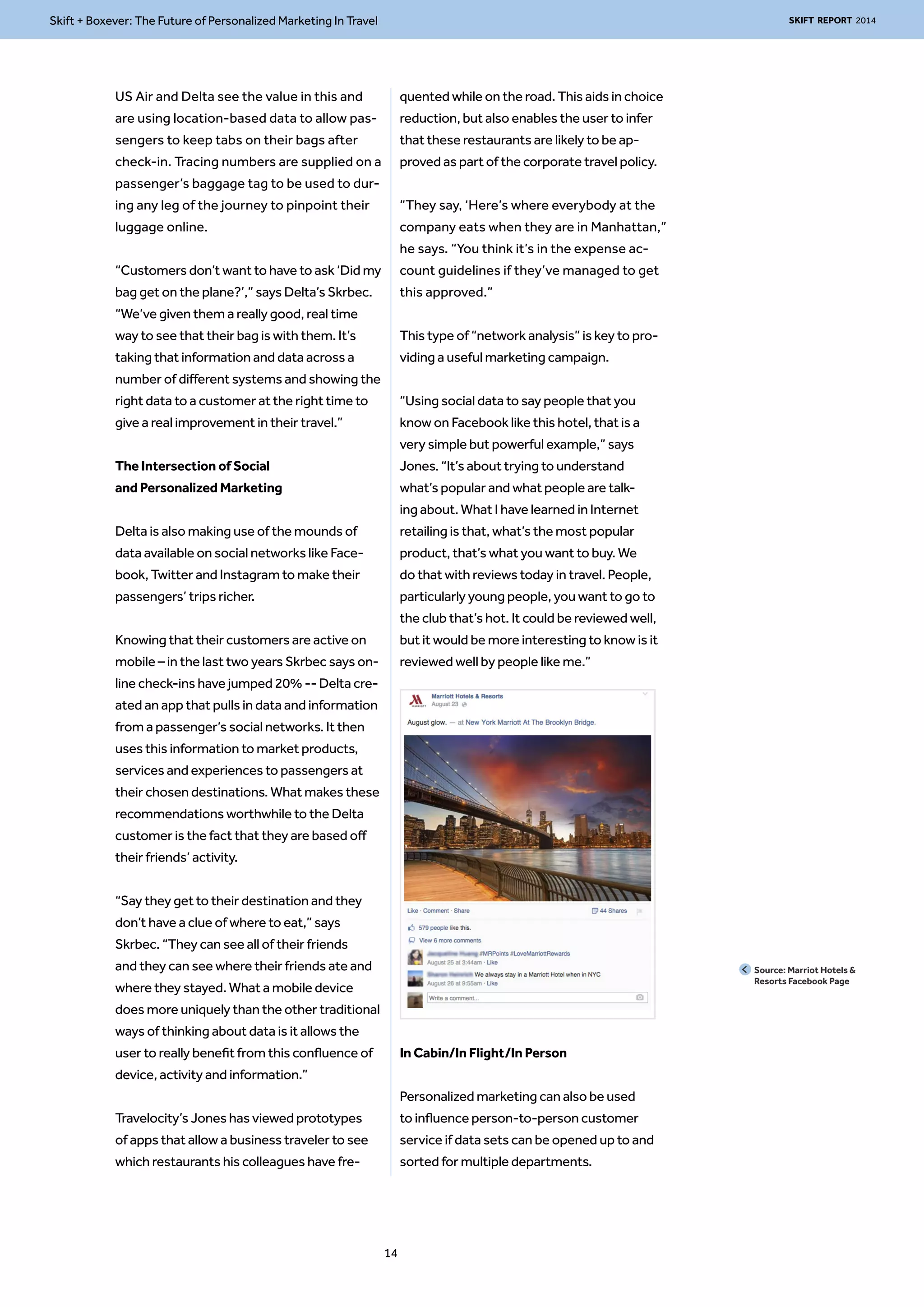 Skift + Boxever: The Future of Personalized Marketing In Travel SKIFT REPORT 2014 
US Air and Delta see the value in this and 
are using location-based data to allow pas-sengers 
to keep tabs on their bags after 
check-in. Tracing numbers are supplied on a 
passenger’s baggage tag to be used to dur-ing 
any leg of the journey to pinpoint their 
luggage online. 
“Customers don’t want to have to ask ‘Did my 
bag get on the plane?’,” says Delta’s Skrbec. 
“We’ve given them a really good, real time 
way to see that their bag is with them. It’s 
taking that information and data across a 
number of different systems and showing the 
right data to a customer at the right time to 
give a real improvement in their travel.” 
The Intersection of Social 
and Personalized Marketing 
Delta is also making use of the mounds of 
data available on social networks like Face-book, 
Twitter and Instagram to make their 
passengers’ trips richer. 
Knowing that their customers are active on 
mobile – in the last two years Skrbec says on-line 
check-ins have jumped 20% -- Delta cre-ated 
an app that pulls in data and information 
from a passenger’s social networks. It then 
uses this information to market products, 
services and experiences to passengers at 
their chosen destinations. What makes these 
recommendations worthwhile to the Delta 
customer is the fact that they are based off 
their friends’ activity. 
“Say they get to their destination and they 
don’t have a clue of where to eat,” says 
Skrbec. “They can see all of their friends 
and they can see where their friends ate and 
where they stayed. What a mobile device 
does more uniquely than the other traditional 
ways of thinking about data is it allows the 
user to really benefit from this confluence of 
device, activity and information.” 
Travelocity’s Jones has viewed prototypes 
of apps that allow a business traveler to see 
which restaurants his colleagues have fre-quented 
while on the road. This aids in choice 
reduction, but also enables the user to infer 
that these restaurants are likely to be ap-proved 
as part of the corporate travel policy. 
“They say, ‘Here’s where everybody at the 
company eats when they are in Manhattan,” 
he says. “You think it’s in the expense ac-count 
guidelines if they’ve managed to get 
this approved.” 
This type of “network analysis” is key to pro-viding 
a useful marketing campaign. 
“Using social data to say people that you 
know on Facebook like this hotel, that is a 
very simple but powerful example,” says 
Jones. “It’s about trying to understand 
what’s popular and what people are talk-ing 
about. What I have learned in Internet 
retailing is that, what’s the most popular 
product, that’s what you want to buy. We 
do that with reviews today in travel. People, 
particularly young people, you want to go to 
the club that’s hot. It could be reviewed well, 
but it would be more interesting to know is it 
reviewed well by people like me.” 
In Cabin/In Flight/In Person 
Personalized marketing can also be used 
to influence person-to-person customer 
service if data sets can be opened up to and 
sorted for multiple departments. 
14 
Source: Marriot Hotels & 
Resorts Facebook Page 
 