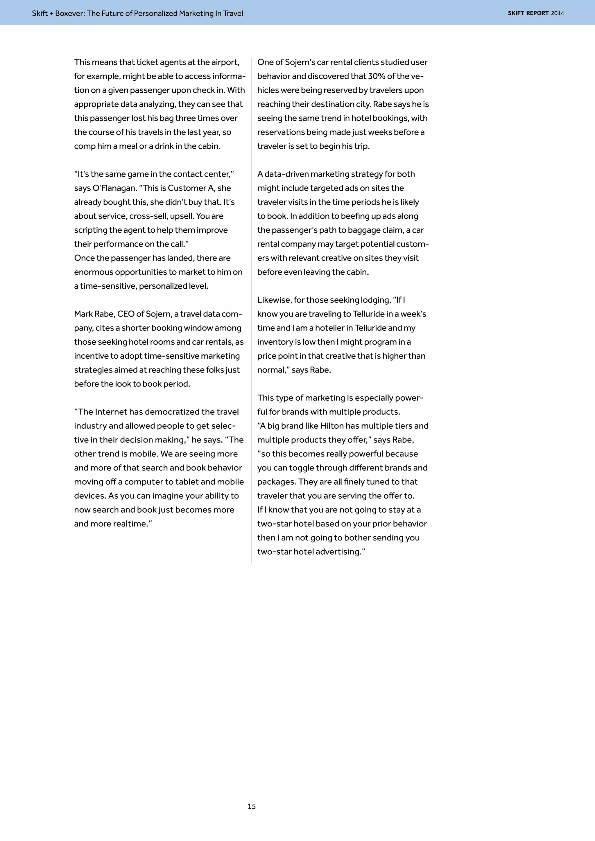 Skift + Boxever: The Future of Personalized Marketing In Travel SKIFT REPORT 2014 
This means that ticket agents at the airport, 
for example, might be able to access informa-tion 
on a given passenger upon check in. With 
appropriate data analyzing, they can see that 
this passenger lost his bag three times over 
the course of his travels in the last year, so 
comp him a meal or a drink in the cabin. 
“It’s the same game in the contact center,” 
says O’Flanagan. “This is Customer A, she 
already bought this, she didn’t buy that. It’s 
about service, cross-sell, upsell. You are 
scripting the agent to help them improve 
their performance on the call.” 
Once the passenger has landed, there are 
enormous opportunities to market to him on 
a time-sensitive, personalized level. 
Mark Rabe, CEO of Sojern, a travel data com-pany, 
cites a shorter booking window among 
those seeking hotel rooms and car rentals, as 
incentive to adopt time-sensitive marketing 
strategies aimed at reaching these folks just 
before the look to book period. 
“The Internet has democratized the travel 
industry and allowed people to get selec-tive 
in their decision making,” he says. “The 
other trend is mobile. We are seeing more 
and more of that search and book behavior 
moving off a computer to tablet and mobile 
devices. As you can imagine your ability to 
now search and book just becomes more 
and more realtime.” 
One of Sojern’s car rental clients studied user 
behavior and discovered that 30% of the ve-hicles 
were being reserved by travelers upon 
reaching their destination city. Rabe says he is 
seeing the same trend in hotel bookings, with 
reservations being made just weeks before a 
traveler is set to begin his trip. 
A data-driven marketing strategy for both 
might include targeted ads on sites the 
traveler visits in the time periods he is likely 
to book. In addition to beefing up ads along 
the passenger’s path to baggage claim, a car 
rental company may target potential custom-ers 
with relevant creative on sites they visit 
before even leaving the cabin. 
Likewise, for those seeking lodging, “If I 
know you are traveling to Telluride in a week’s 
time and I am a hotelier in Telluride and my 
inventory is low then I might program in a 
price point in that creative that is higher than 
normal,” says Rabe. 
This type of marketing is especially power-ful 
for brands with multiple products. 
“A big brand like Hilton has multiple tiers and 
multiple products they offer,” says Rabe, 
“so this becomes really powerful because 
you can toggle through different brands and 
packages. They are all finely tuned to that 
traveler that you are serving the offer to. 
If I know that you are not going to stay at a 
two-star hotel based on your prior behavior 
then I am not going to bother sending you 
two-star hotel advertising.” 
15 
 