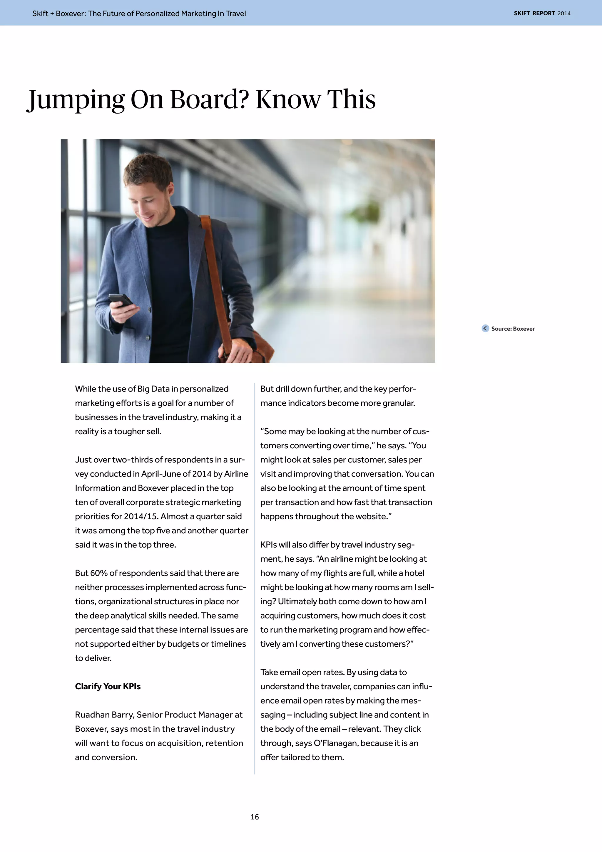 Skift + Boxever: The Future of Personalized Marketing In Travel SKIFT REPORT 2014 
Jumping On Board? Know This 
While the use of Big Data in personalized 
marketing efforts is a goal for a number of 
businesses in the travel industry, making it a 
reality is a tougher sell. 
Just over two-thirds of respondents in a sur-vey 
conducted in April-June of 2014 by Airline 
Information and Boxever placed in the top 
ten of overall corporate strategic marketing 
priorities for 2014/15. Almost a quarter said 
it was among the top five and another quarter 
said it was in the top three. 
But 60% of respondents said that there are 
neither processes implemented across func-tions, 
organizational structures in place nor 
the deep analytical skills needed. The same 
percentage said that these internal issues are 
not supported either by budgets or timelines 
to deliver. 
Clarify Your KPIs 
Ruadhan Barry, Senior Product Manager at 
Boxever, says most in the travel industry 
will want to focus on acquisition, retention 
and conversion. 
But drill down further, and the key perfor-mance 
indicators become more granular. 
“Some may be looking at the number of cus-tomers 
converting over time,” he says. “You 
might look at sales per customer, sales per 
visit and improving that conversation. You can 
also be looking at the amount of time spent 
per transaction and how fast that transaction 
happens throughout the website.” 
KPIs will also differ by travel industry seg-ment, 
he says. “An airline might be looking at 
how many of my flights are full, while a hotel 
might be looking at how many rooms am I sell-ing? 
Ultimately both come down to how am I 
acquiring customers, how much does it cost 
to run the marketing program and how effec-tively 
am I converting these customers?” 
Take email open rates. By using data to 
understand the traveler, companies can influ-ence 
email open rates by making the mes-saging 
– including subject line and content in 
the body of the email – relevant. They click 
through, says O’Flanagan, because it is an 
offer tailored to them. 
Source: Boxever 
16 
 