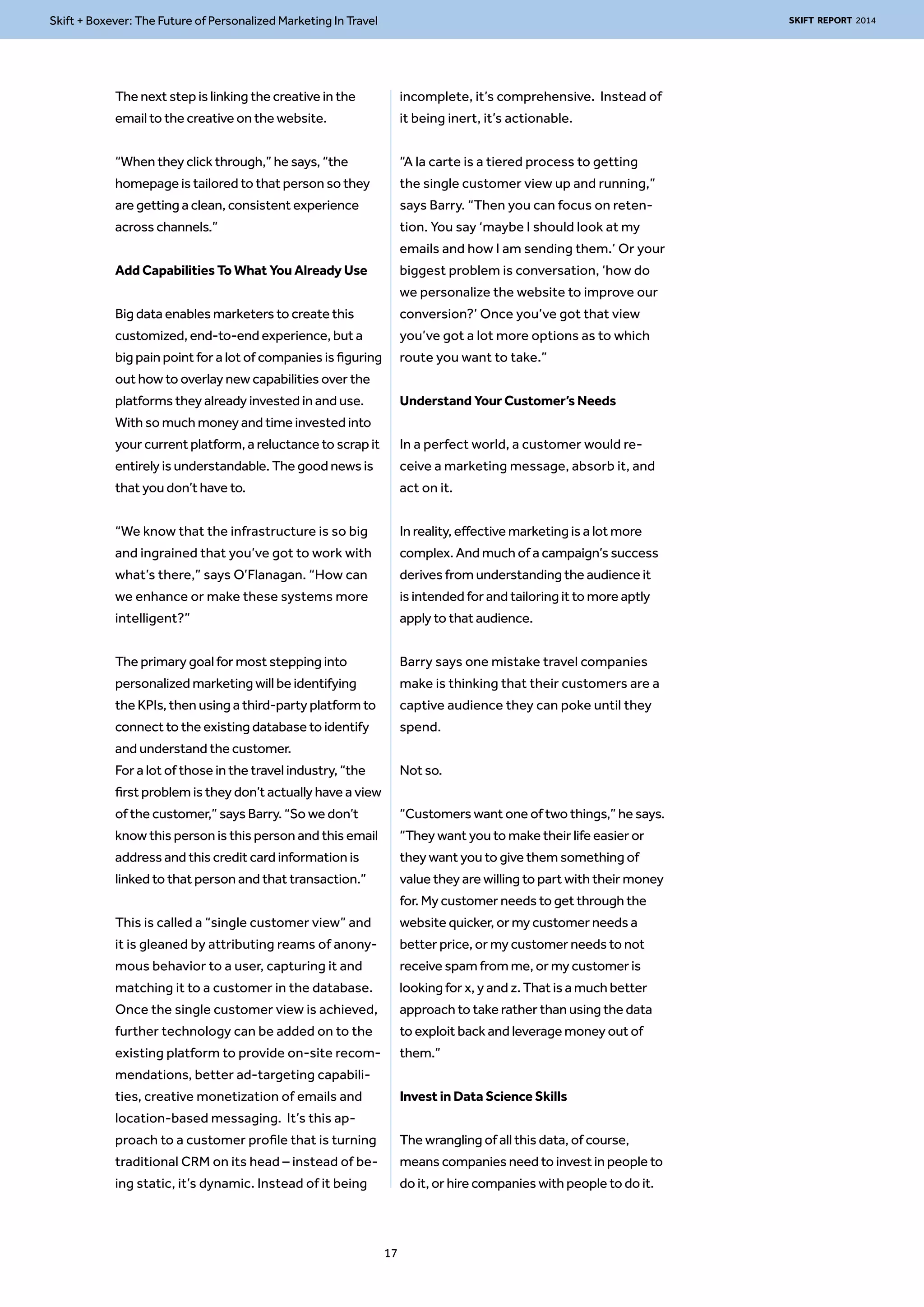 Skift + Boxever: The Future of Personalized Marketing In Travel SKIFT REPORT 2014 
The next step is linking the creative in the 
email to the creative on the website. 
“When they click through,” he says, “the 
homepage is tailored to that person so they 
are getting a clean, consistent experience 
across channels.” 
Add Capabilities To What You Already Use 
Big data enables marketers to create this 
customized, end-to-end experience, but a 
big pain point for a lot of companies is figuring 
out how to overlay new capabilities over the 
platforms they already invested in and use. 
With so much money and time invested into 
your current platform, a reluctance to scrap it 
entirely is understandable. The good news is 
that you don’t have to. 
“We know that the infrastructure is so big 
and ingrained that you’ve got to work with 
what’s there,” says O’Flanagan. “How can 
we enhance or make these systems more 
intelligent?” 
The primary goal for most stepping into 
personalized marketing will be identifying 
the KPIs, then using a third-party platform to 
connect to the existing database to identify 
and understand the customer. 
For a lot of those in the travel industry, “the 
first problem is they don’t actually have a view 
of the customer,” says Barry. “So we don’t 
know this person is this person and this email 
address and this credit card information is 
linked to that person and that transaction.” 
This is called a “single customer view” and 
it is gleaned by attributing reams of anony-mous 
behavior to a user, capturing it and 
matching it to a customer in the database. 
Once the single customer view is achieved, 
further technology can be added on to the 
existing platform to provide on-site recom-mendations, 
better ad-targeting capabili-ties, 
creative monetization of emails and 
location-based messaging. It’s this ap-proach 
to a customer profile that is turning 
traditional CRM on its head – instead of be-ing 
static, it’s dynamic. Instead of it being 
incomplete, it’s comprehensive. Instead of 
it being inert, it’s actionable. 
“A la carte is a tiered process to getting 
the single customer view up and running,” 
says Barry. “Then you can focus on reten-tion. 
You say ‘maybe I should look at my 
emails and how I am sending them.’ Or your 
biggest problem is conversation, ‘how do 
we personalize the website to improve our 
conversion?’ Once you’ve got that view 
you’ve got a lot more options as to which 
route you want to take.” 
Understand Your Customer’s Needs 
In a perfect world, a customer would re-ceive 
a marketing message, absorb it, and 
act on it. 
In reality, effective marketing is a lot more 
complex. And much of a campaign’s success 
derives from understanding the audience it 
is intended for and tailoring it to more aptly 
apply to that audience. 
Barry says one mistake travel companies 
make is thinking that their customers are a 
captive audience they can poke until they 
spend. 
Not so. 
“Customers want one of two things,” he says. 
“They want you to make their life easier or 
they want you to give them something of 
value they are willing to part with their money 
for. My customer needs to get through the 
website quicker, or my customer needs a 
better price, or my customer needs to not 
receive spam from me, or my customer is 
looking for x, y and z. That is a much better 
approach to take rather than using the data 
to exploit back and leverage money out of 
them.” 
Invest in Data Science Skills 
The wrangling of all this data, of course, 
means companies need to invest in people to 
do it, or hire companies with people to do it. 
17 
 