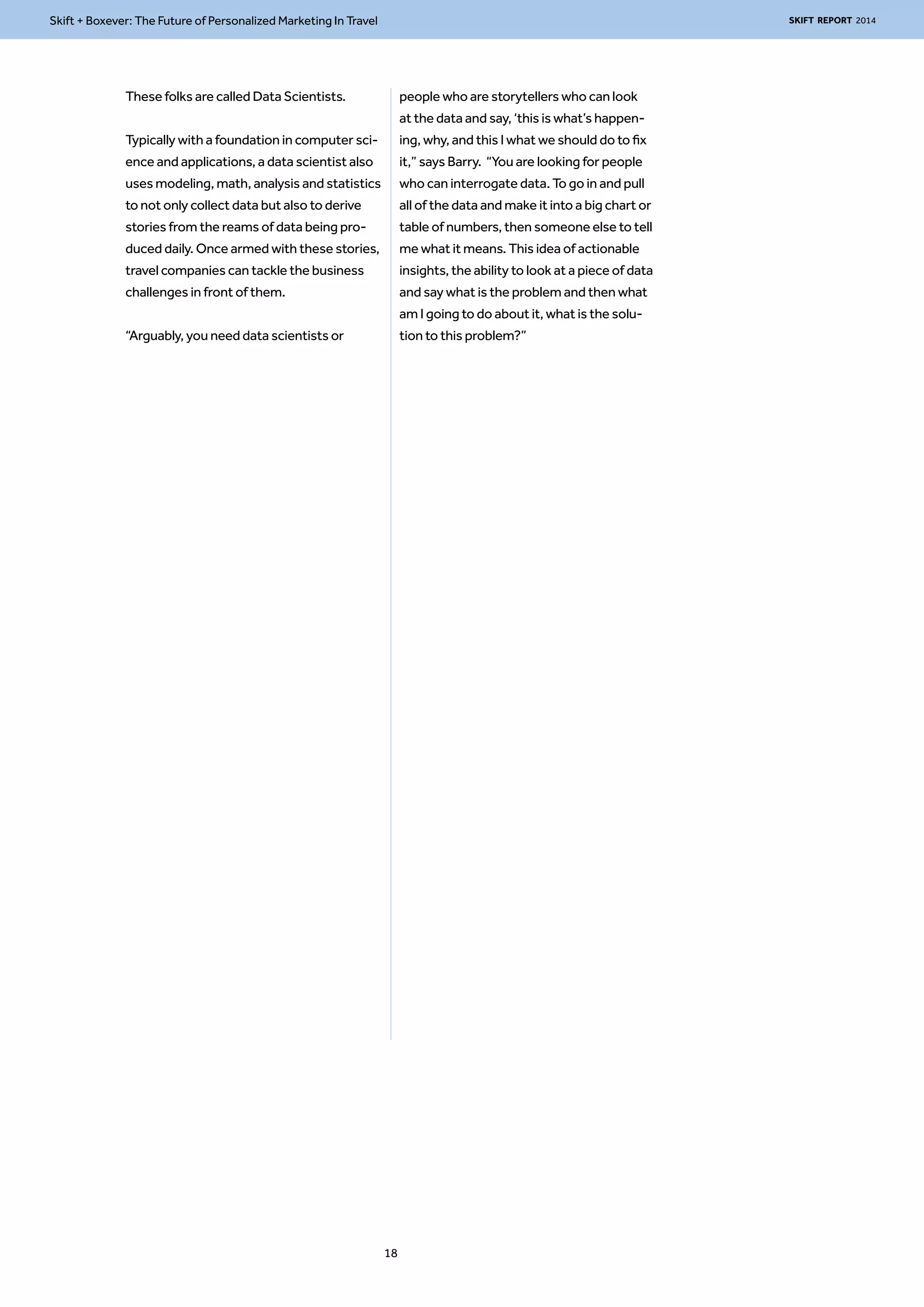 Skift + Boxever: The Future of Personalized Marketing In Travel SKIFT REPORT 2014 
These folks are called Data Scientists. 
Typically with a foundation in computer sci-ence 
and applications, a data scientist also 
uses modeling, math, analysis and statistics 
to not only collect data but also to derive 
stories from the reams of data being pro-duced 
daily. Once armed with these stories, 
travel companies can tackle the business 
challenges in front of them. 
“Arguably, you need data scientists or 
people who are storytellers who can look 
at the data and say, ‘this is what’s happen-ing, 
why, and this I what we should do to fix 
it,” says Barry. “You are looking for people 
who can interrogate data. To go in and pull 
all of the data and make it into a big chart or 
table of numbers, then someone else to tell 
me what it means. This idea of actionable 
insights, the ability to look at a piece of data 
and say what is the problem and then what 
am I going to do about it, what is the solu-tion 
to this problem?” 
18 
 