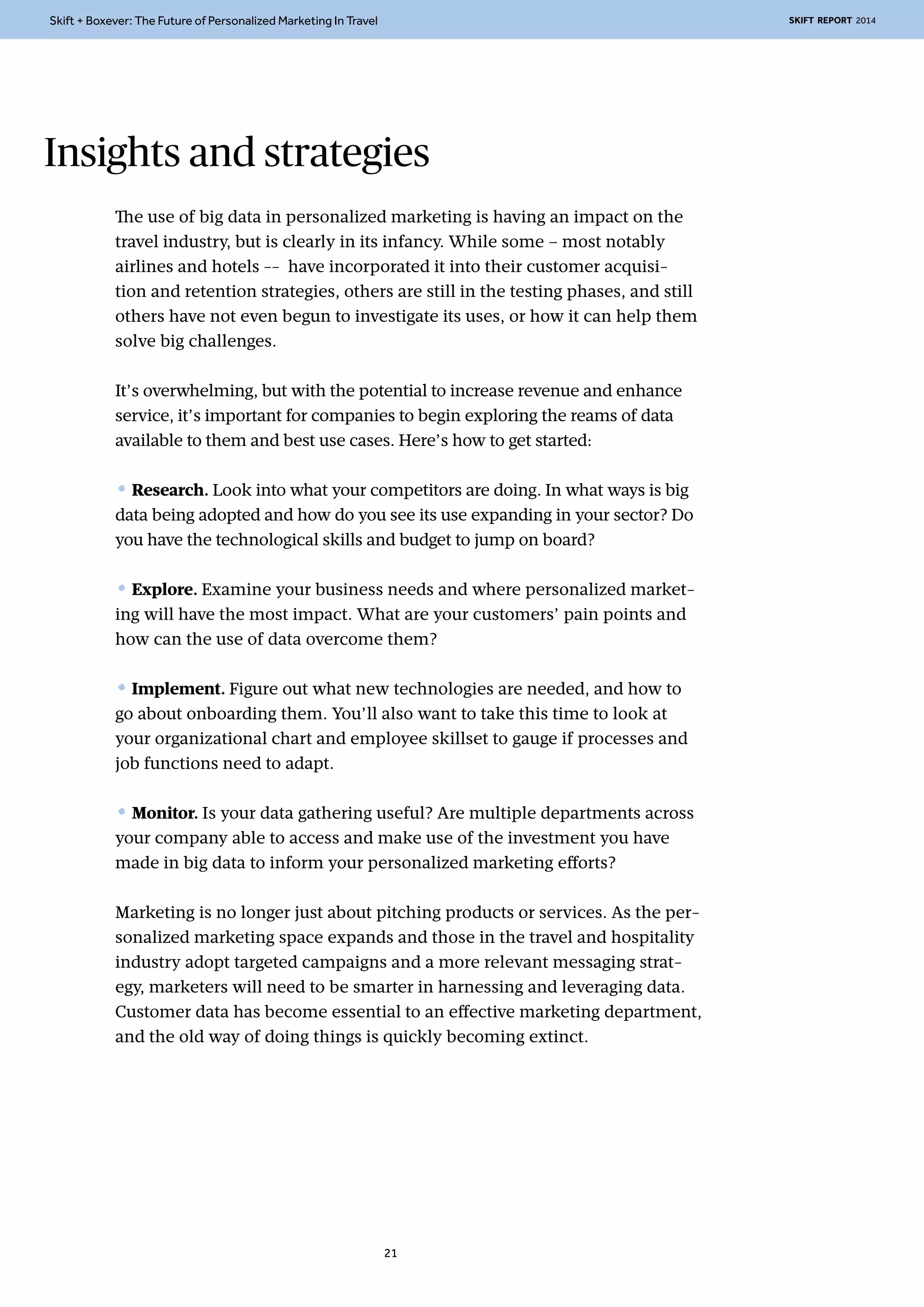 Skift + Boxever: The Future of Personalized Marketing In Travel SKIFT REPORT 2014 
Insights and strategies 
The use of big data in personalized marketing is having an impact on the 
travel industry, but is clearly in its infancy. While some – most notably 
airlines and hotels -- have incorporated it into their customer acquisi-tion 
and retention strategies, others are still in the testing phases, and still 
others have not even begun to investigate its uses, or how it can help them 
solve big challenges. 
It’s overwhelming, but with the potential to increase revenue and enhance 
service, it’s important for companies to begin exploring the reams of data 
available to them and best use cases. Here’s how to get started: 
• Research. Look into what your competitors are doing. In what ways is big 
data being adopted and how do you see its use expanding in your sector? Do 
you have the technological skills and budget to jump on board? 
• Explore. Examine your business needs and where personalized market-ing 
will have the most impact. What are your customers’ pain points and 
how can the use of data overcome them? 
• Implement. Figure out what new technologies are needed, and how to 
go about onboarding them. You’ll also want to take this time to look at 
your organizational chart and employee skillset to gauge if processes and 
job functions need to adapt. 
• Monitor. Is your data gathering useful? Are multiple departments across 
your company able to access and make use of the investment you have 
made in big data to inform your personalized marketing efforts? 
Marketing is no longer just about pitching products or services. As the per-sonalized 
marketing space expands and those in the travel and hospitality 
industry adopt targeted campaigns and a more relevant messaging strat-egy, 
marketers will need to be smarter in harnessing and leveraging data. 
Customer data has become essential to an effective marketing department, 
and the old way of doing things is quickly becoming extinct. 
21 
 
