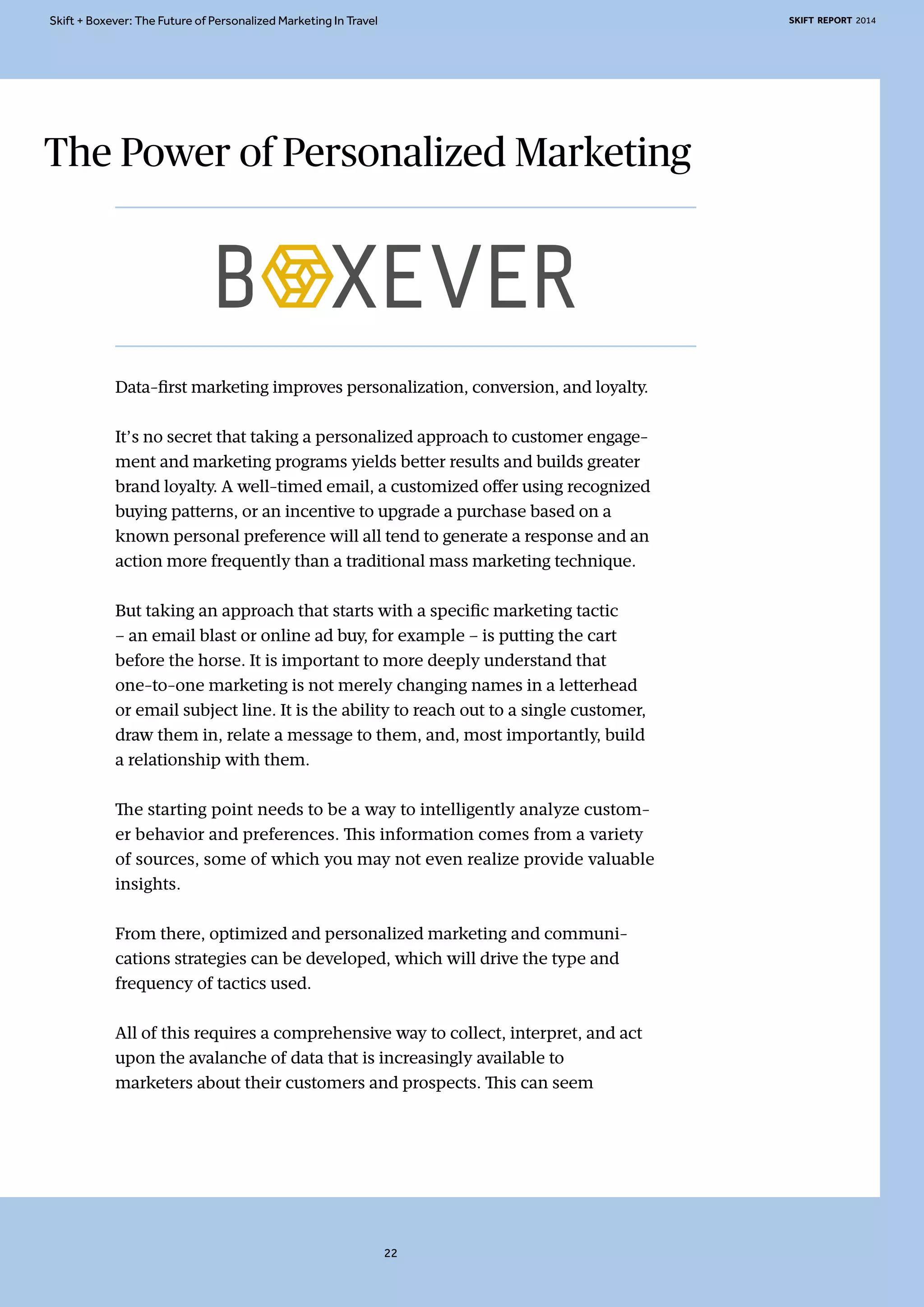 Skift + Boxever: The Future of Personalized Marketing In Travel SKIFT REPORT 2014 
The Power of Personalized Marketing 
Data-first marketing improves personalization, conversion, and loyalty. 
It’s no secret that taking a personalized approach to customer engage-ment 
and marketing programs yields better results and builds greater 
brand loyalty. A well-timed email, a customized offer using recognized 
buying patterns, or an incentive to upgrade a purchase based on a 
known personal preference will all tend to generate a response and an 
action more frequently than a traditional mass marketing technique. 
But taking an approach that starts with a specific marketing tactic 
– an email blast or online ad buy, for example – is putting the cart 
before the horse. It is important to more deeply understand that 
one-to-one marketing is not merely changing names in a letterhead 
or email subject line. It is the ability to reach out to a single customer, 
draw them in, relate a message to them, and, most importantly, build 
a relationship with them. 
The starting point needs to be a way to intelligently analyze custom-er 
behavior and preferences. This information comes from a variety 
of sources, some of which you may not even realize provide valuable 
insights. 
From there, optimized and personalized marketing and communi-cations 
strategies can be developed, which will drive the type and 
frequency of tactics used. 
All of this requires a comprehensive way to collect, interpret, and act 
upon the avalanche of data that is increasingly available to 
marketers about their customers and prospects. This can seem 
22 
 