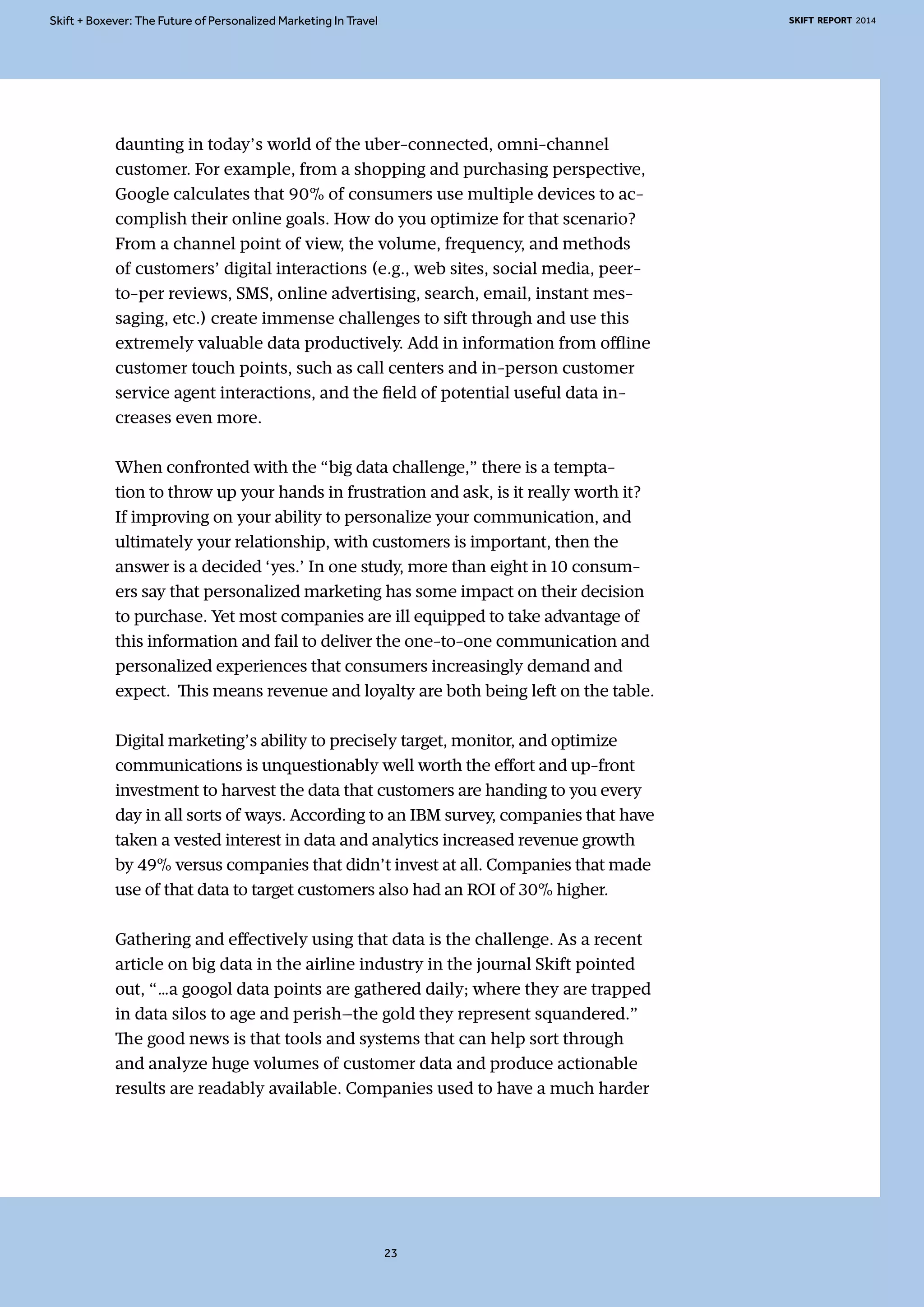 Skift + Boxever: The Future of Personalized Marketing In Travel SKIFT REPORT 2014 
daunting in today’s world of the uber-connected, omni-channel 
customer. For example, from a shopping and purchasing perspective, 
Google calculates that 90% of consumers use multiple devices to ac-complish 
their online goals. How do you optimize for that scenario? 
From a channel point of view, the volume, frequency, and methods 
of customers’ digital interactions (e.g., web sites, social media, peer-to- 
per reviews, SMS, online advertising, search, email, instant mes-saging, 
etc.) create immense challenges to sift through and use this 
extremely valuable data productively. Add in information from offline 
customer touch points, such as call centers and in-person customer 
service agent interactions, and the field of potential useful data in-creases 
even more. 
When confronted with the “big data challenge,” there is a tempta-tion 
to throw up your hands in frustration and ask, is it really worth it? 
If improving on your ability to personalize your communication, and 
ultimately your relationship, with customers is important, then the 
answer is a decided ‘yes.’ In one study, more than eight in 10 consum-ers 
say that personalized marketing has some impact on their decision 
to purchase. Yet most companies are ill equipped to take advantage of 
this information and fail to deliver the one-to-one communication and 
personalized experiences that consumers increasingly demand and 
expect. This means revenue and loyalty are both being left on the table. 
Digital marketing’s ability to precisely target, monitor, and optimize 
communications is unquestionably well worth the effort and up-front 
investment to harvest the data that customers are handing to you every 
day in all sorts of ways. According to an IBM survey, companies that have 
taken a vested interest in data and analytics increased revenue growth 
by 49% versus companies that didn’t invest at all. Companies that made 
use of that data to target customers also had an ROI of 30% higher. 
Gathering and effectively using that data is the challenge. As a recent 
article on big data in the airline industry in the journal Skift pointed 
out, “…a googol data points are gathered daily; where they are trapped 
in data silos to age and perish—the gold they represent squandered.” 
The good news is that tools and systems that can help sort through 
and analyze huge volumes of customer data and produce actionable 
results are readably available. Companies used to have a much harder 
23 
 