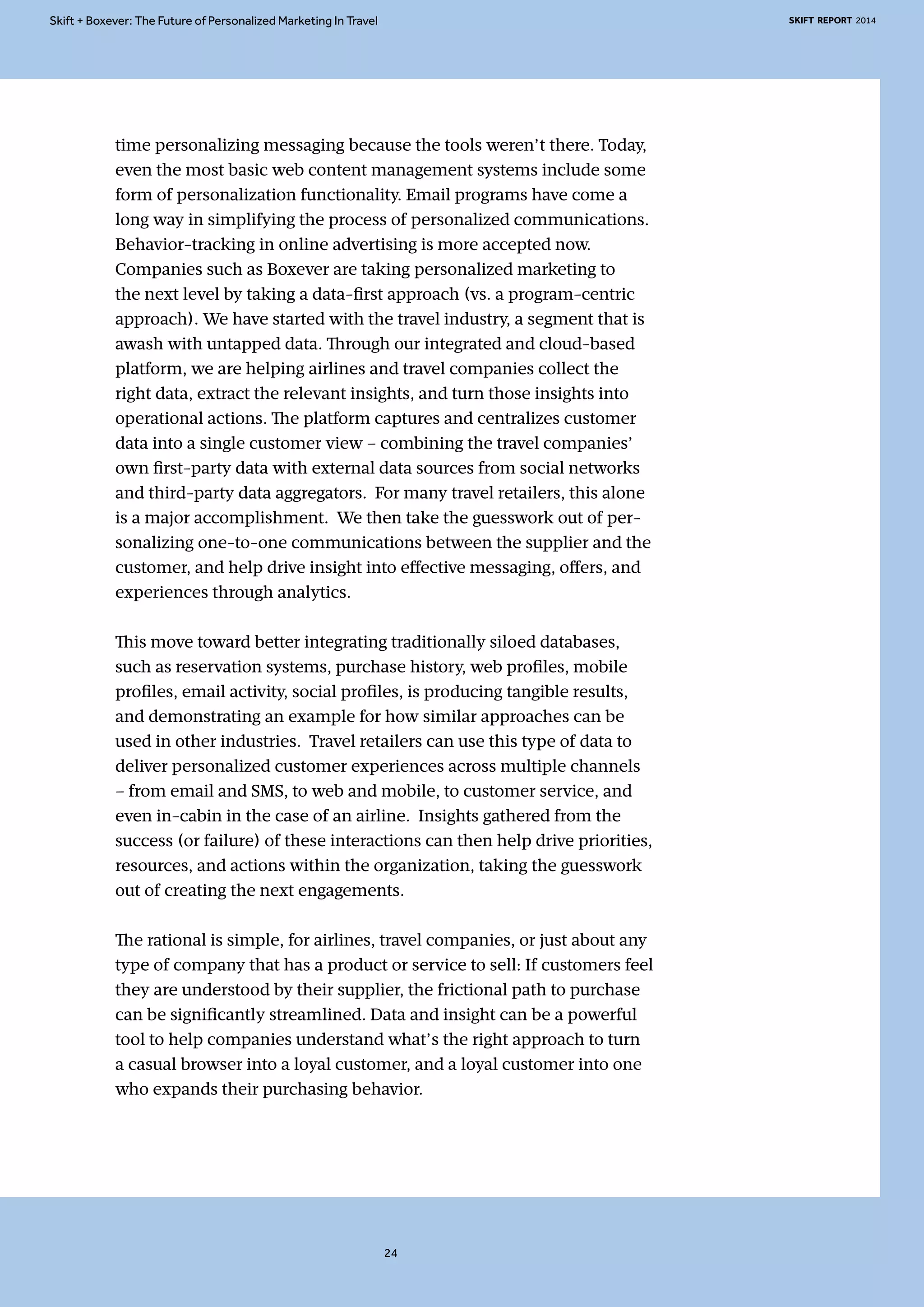 Skift + Boxever: The Future of Personalized Marketing In Travel SKIFT REPORT 2014 
time personalizing messaging because the tools weren’t there. Today, 
even the most basic web content management systems include some 
form of personalization functionality. Email programs have come a 
long way in simplifying the process of personalized communications. 
Behavior-tracking in online advertising is more accepted now. 
Companies such as Boxever are taking personalized marketing to 
the next level by taking a data-first approach (vs. a program-centric 
approach). We have started with the travel industry, a segment that is 
awash with untapped data. Through our integrated and cloud-based 
platform, we are helping airlines and travel companies collect the 
right data, extract the relevant insights, and turn those insights into 
operational actions. The platform captures and centralizes customer 
data into a single customer view – combining the travel companies’ 
own first-party data with external data sources from social networks 
and third-party data aggregators. For many travel retailers, this alone 
is a major accomplishment. We then take the guesswork out of per-sonalizing 
one-to-one communications between the supplier and the 
customer, and help drive insight into effective messaging, offers, and 
experiences through analytics. 
This move toward better integrating traditionally siloed databases, 
such as reservation systems, purchase history, web profiles, mobile 
profiles, email activity, social profiles, is producing tangible results, 
and demonstrating an example for how similar approaches can be 
used in other industries. Travel retailers can use this type of data to 
deliver personalized customer experiences across multiple channels 
– from email and SMS, to web and mobile, to customer service, and 
even in-cabin in the case of an airline. Insights gathered from the 
success (or failure) of these interactions can then help drive priorities, 
resources, and actions within the organization, taking the guesswork 
out of creating the next engagements. 
The rational is simple, for airlines, travel companies, or just about any 
type of company that has a product or service to sell: If customers feel 
they are understood by their supplier, the frictional path to purchase 
can be significantly streamlined. Data and insight can be a powerful 
tool to help companies understand what’s the right approach to turn 
a casual browser into a loyal customer, and a loyal customer into one 
who expands their purchasing behavior. 
24 
 