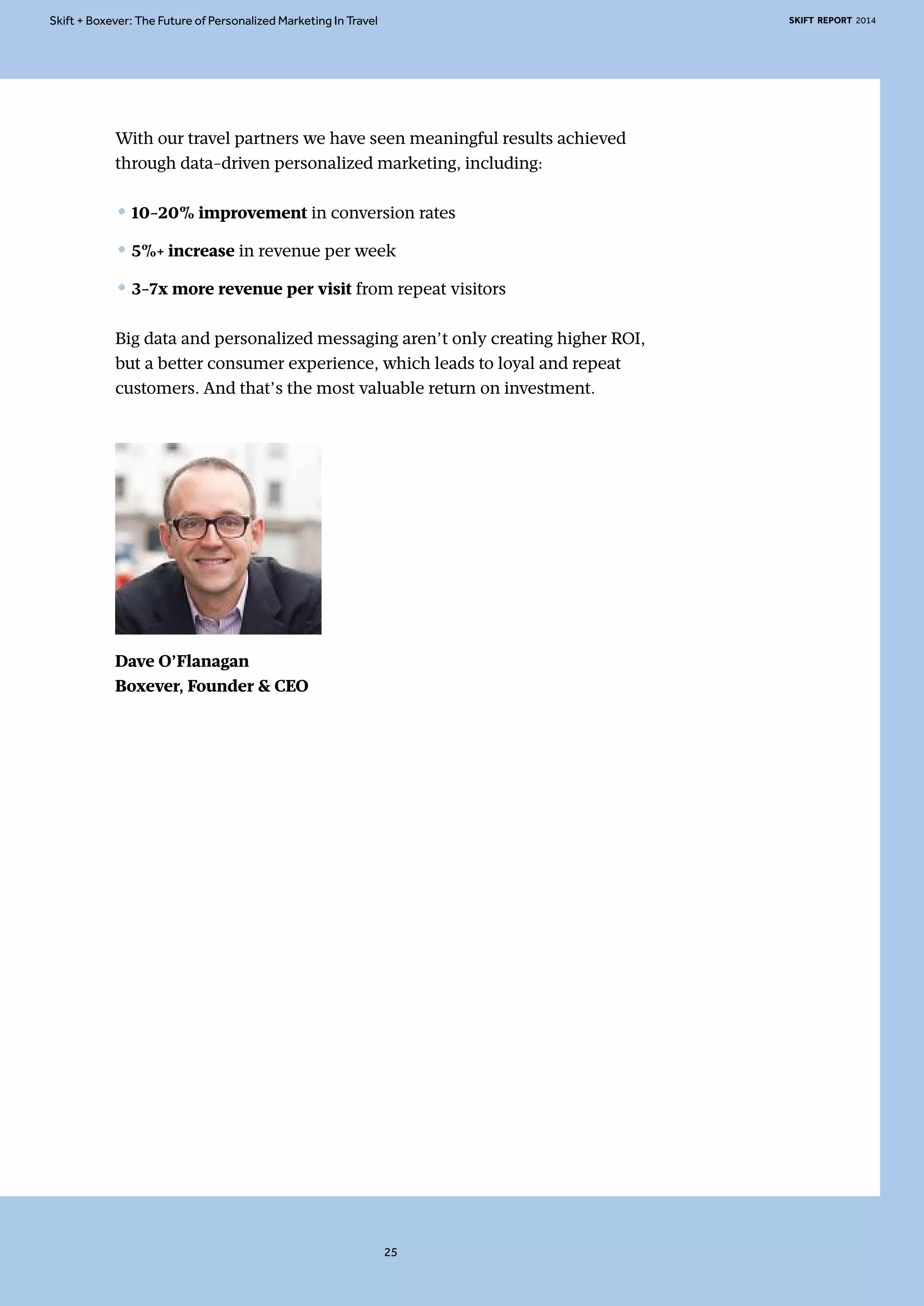 Skift + Boxever: The Future of Personalized Marketing In Travel SKIFT REPORT 2014 
With our travel partners we have seen meaningful results achieved 
through data-driven personalized marketing, including: 
• 10-20% improvement in conversion rates 
• 5%+ increase in revenue per week 
• 3-7x more revenue per visit from repeat visitors 
Big data and personalized messaging aren’t only creating higher ROI, 
but a better consumer experience, which leads to loyal and repeat 
customers. And that’s the most valuable return on investment. 
Dave O’Flanagan 
Boxever, Founder & CEO 
25 
 