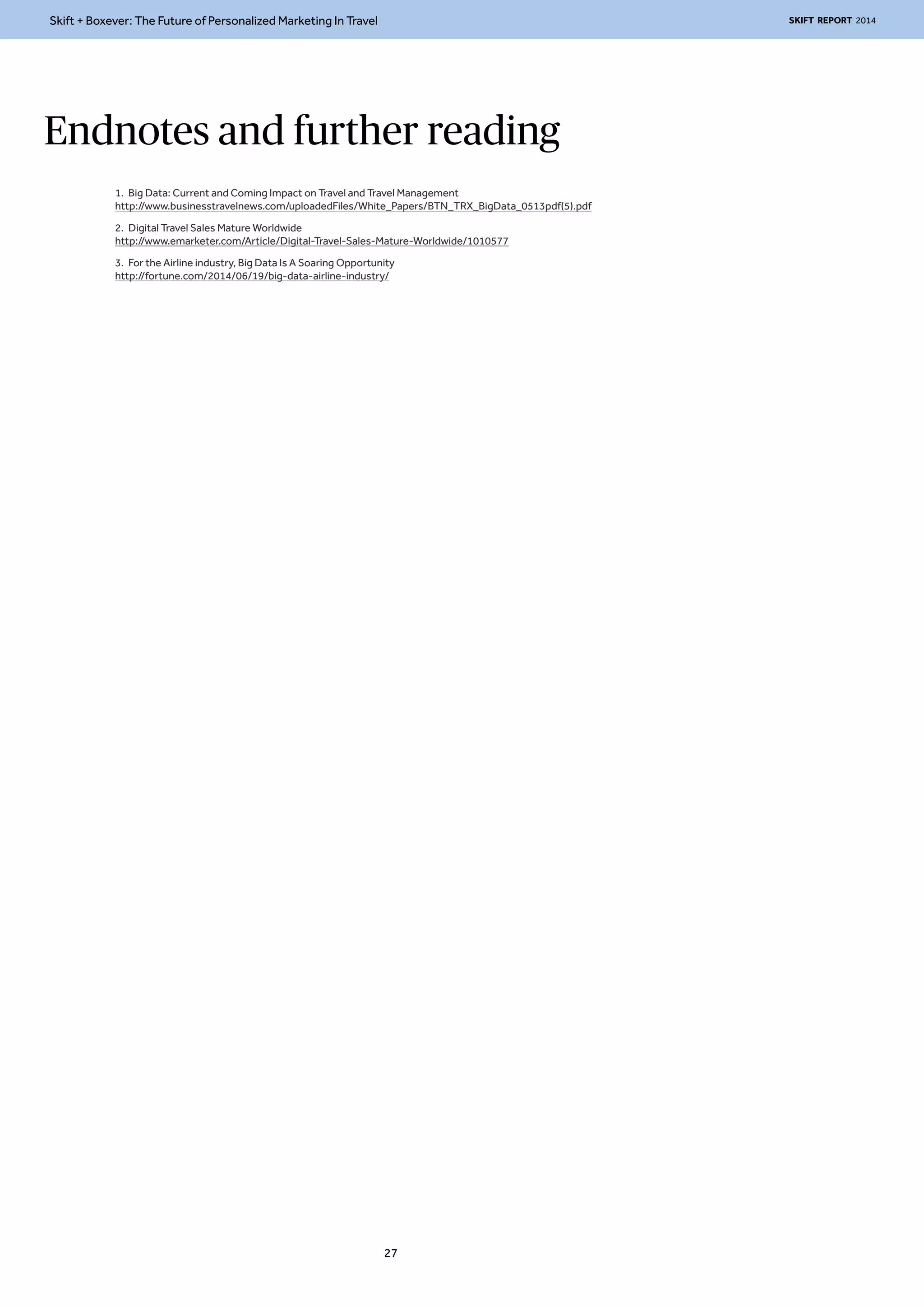 Skift + Boxever: The Future of Personalized Marketing In Travel SKIFT REPORT 2014 
Endnotes and further reading 
1. Big Data: Current and Coming Impact on Travel and Travel Management 
http://www.businesstravelnews.com/uploadedFiles/White_Papers/BTN_TRX_BigData_0513pdf(5).pdf 
2. Digital Travel Sales Mature Worldwide 
http://www.emarketer.com/Article/Digital-Travel-Sales-Mature-Worldwide/1010577 
3. For the Airline industry, Big Data Is A Soaring Opportunity 
http://fortune.com/2014/06/19/big-data-airline-industry/ 
27 
