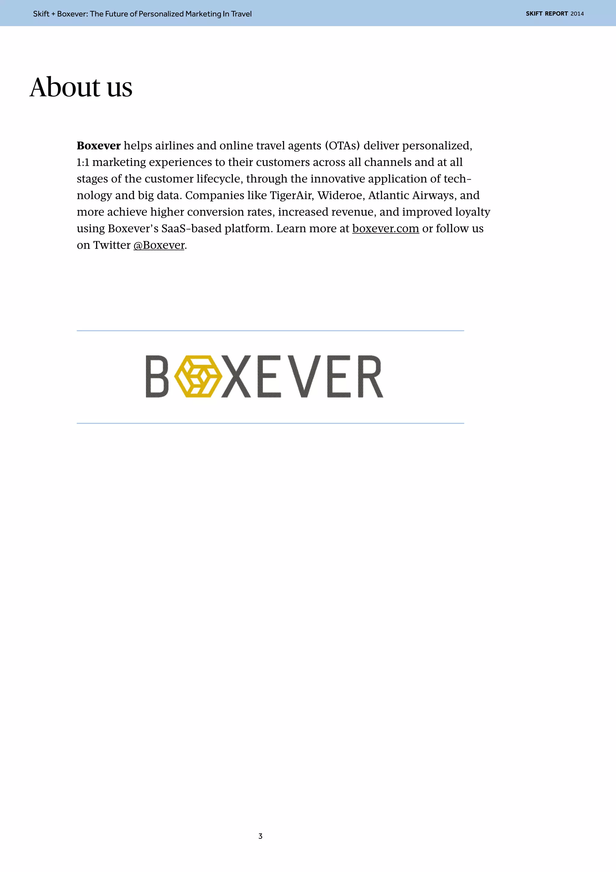 Skift + Boxever: The Future of Personalized Marketing In Travel SKIFT REPORT 2014 
Boxever helps airlines and online travel agents (OTAs) deliver personalized, 
1:1 marketing experiences to their customers across all channels and at all 
stages of the customer lifecycle, through the innovative application of tech-nology 
and big data. Companies like TigerAir, Wideroe, Atlantic Airways, and 
more achieve higher conversion rates, increased revenue, and improved loyalty 
using Boxever’s SaaS-based platform. Learn more at boxever.com or follow us 
on Twitter @Boxever. 
3 
About us 
 
