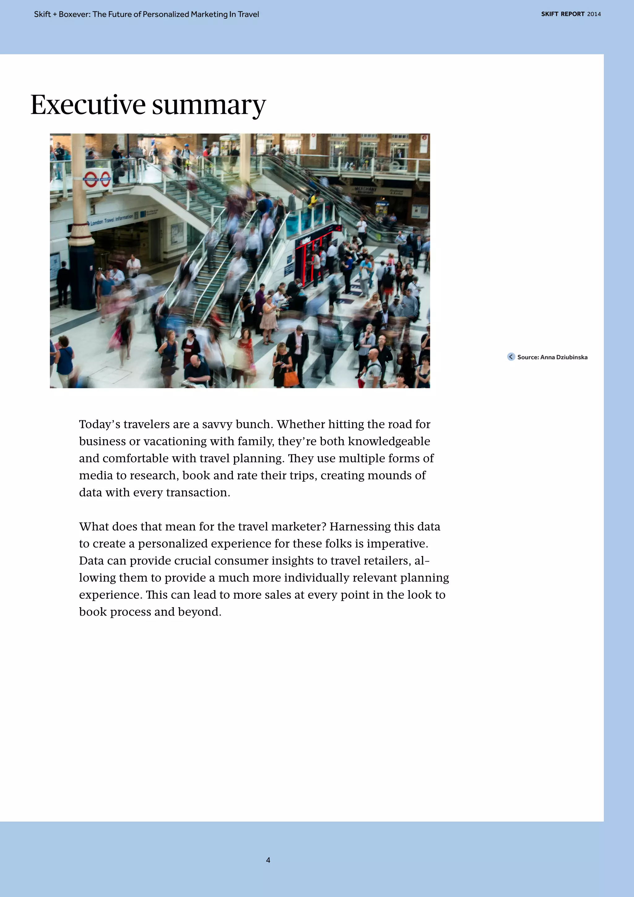 Skift + Boxever: The Future of Personalized Marketing In Travel SKIFT REPORT 2014 
Executive summary 
Today’s travelers are a savvy bunch. Whether hitting the road for 
business or vacationing with family, they’re both knowledgeable 
and comfortable with travel planning. They use multiple forms of 
media to research, book and rate their trips, creating mounds of 
data with every transaction. 
What does that mean for the travel marketer? Harnessing this data 
to create a personalized experience for these folks is imperative. 
Data can provide crucial consumer insights to travel retailers, al-lowing 
them to provide a much more individually relevant planning 
experience. This can lead to more sales at every point in the look to 
book process and beyond. 
Source: Anna Dziubinska 
4 
 