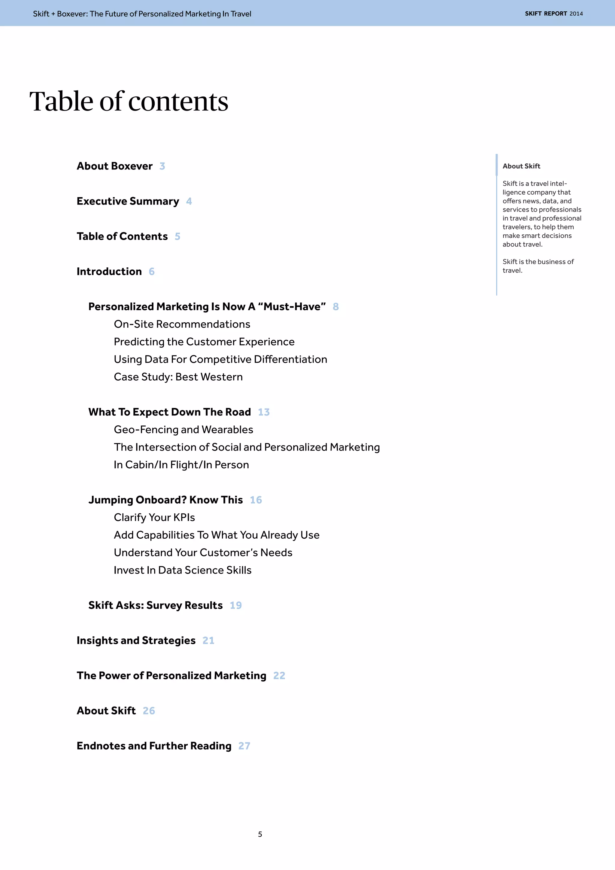 Skift + Boxever: The Future of Personalized Marketing In Travel SKIFT REPORT 2014 
Table of contents 
About Skift 
Skift is a travel intel-ligence 
company that 
offers news, data, and 
services to professionals 
in travel and professional 
travelers, to help them 
make smart decisions 
about travel. 
Skift is the business of 
travel. 
About Boxever 3 
Executive Summary 4 
Table of Contents 5 
Introduction 6 
Personalized Marketing Is Now A “Must-Have” 8 
On-Site Recommendations 
Predicting the Customer Experience 
Using Data For Competitive Differentiation 
Case Study: Best Western 
What To Expect Down The Road 13 
Geo-Fencing and Wearables 
The Intersection of Social and Personalized Marketing 
In Cabin/In Flight/In Person 
Jumping Onboard? Know This 16 
Clarify Your KPIs 
Add Capabilities To What You Already Use 
Understand Your Customer’s Needs 
Invest In Data Science Skills 
Skift Asks: Survey Results 19 
Insights and Strategies 21 
The Power of Personalized Marketing 22 
About Skift 26 
Endnotes and Further Reading 27 
5 
 