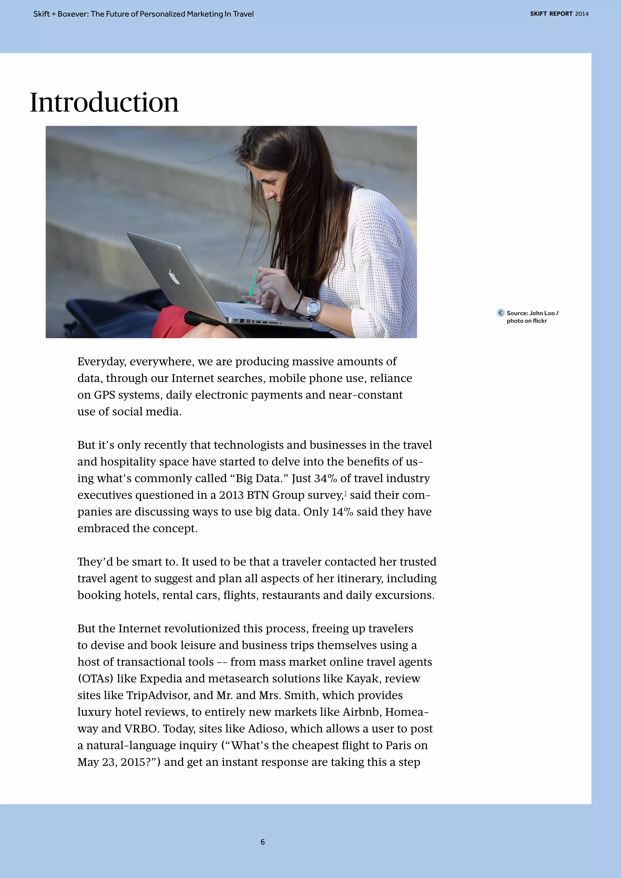 Skift + Boxever: The Future of Personalized Marketing In Travel SKIFT REPORT 2014 
Introduction 
Everyday, everywhere, we are producing massive amounts of 
data, through our Internet searches, mobile phone use, reliance 
on GPS systems, daily electronic payments and near-constant 
use of social media. 
But it’s only recently that technologists and businesses in the travel 
and hospitality space have started to delve into the benefits of us-ing 
what’s commonly called “Big Data.” Just 34% of travel industry 
executives questioned in a 2013 BTN Group survey,1 said their com-panies 
are discussing ways to use big data. Only 14% said they have 
embraced the concept. 
They’d be smart to. It used to be that a traveler contacted her trusted 
travel agent to suggest and plan all aspects of her itinerary, including 
booking hotels, rental cars, flights, restaurants and daily excursions. 
But the Internet revolutionized this process, freeing up travelers 
to devise and book leisure and business trips themselves using a 
host of transactional tools -- from mass market online travel agents 
(OTAs) like Expedia and metasearch solutions like Kayak, review 
sites like TripAdvisor, and Mr. and Mrs. Smith, which provides 
luxury hotel reviews, to entirely new markets like Airbnb, Homea-way 
and VRBO. Today, sites like Adioso, which allows a user to post 
a natural-language inquiry (“What’s the cheapest flight to Paris on 
May 23, 2015?”) and get an instant response are taking this a step 
Source: John Loo / 
photo on flickr 
6 
 