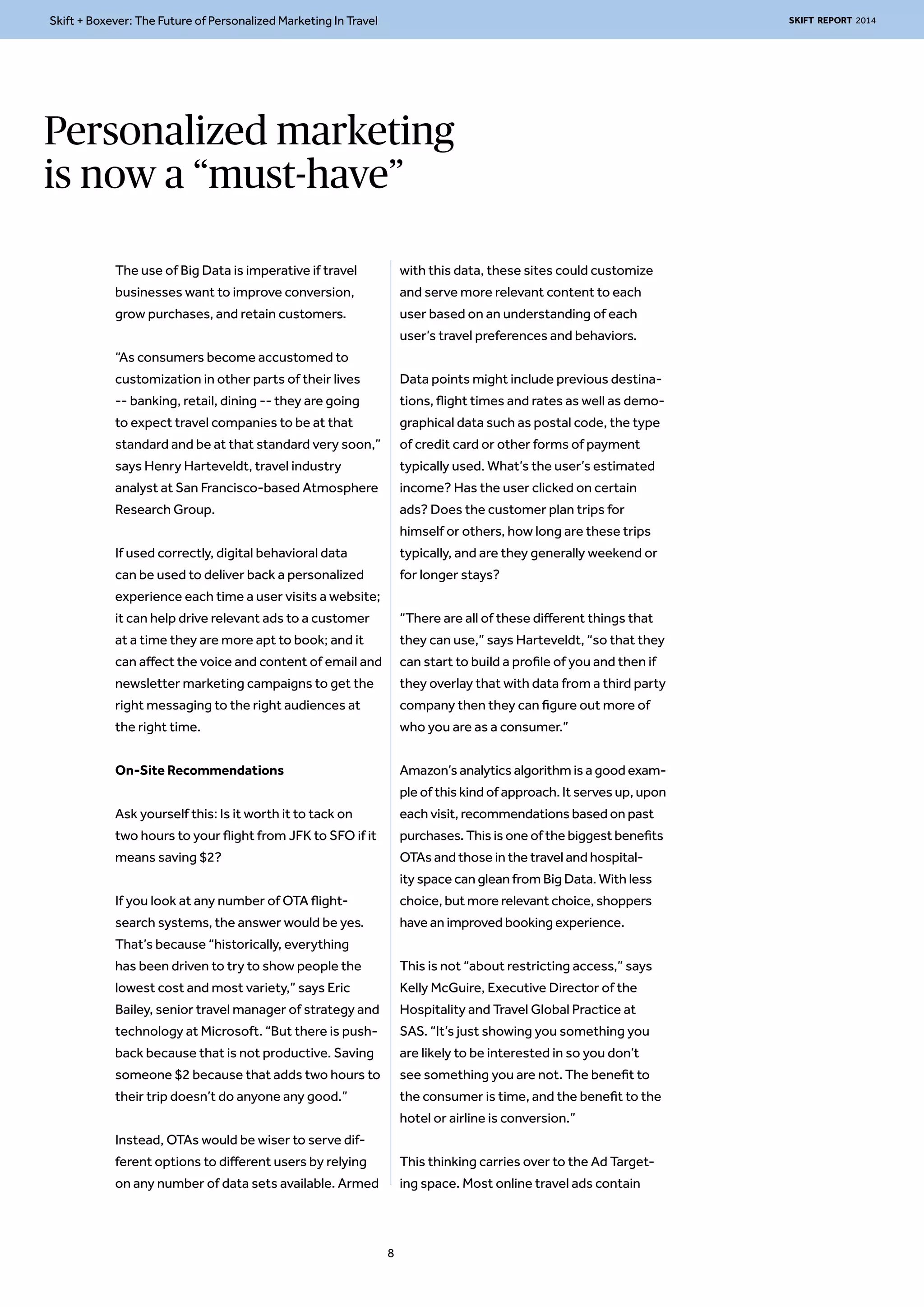 Skift + Boxever: The Future of Personalized Marketing In Travel SKIFT REPORT 2014 
Personalized marketing 
is now a “must-have” 
The use of Big Data is imperative if travel 
businesses want to improve conversion, 
grow purchases, and retain customers. 
“As consumers become accustomed to 
customization in other parts of their lives 
-- banking, retail, dining -- they are going 
to expect travel companies to be at that 
standard and be at that standard very soon,” 
says Henry Harteveldt, travel industry 
analyst at San Francisco-based Atmosphere 
Research Group. 
If used correctly, digital behavioral data 
can be used to deliver back a personalized 
experience each time a user visits a website; 
it can help drive relevant ads to a customer 
at a time they are more apt to book; and it 
can affect the voice and content of email and 
newsletter marketing campaigns to get the 
right messaging to the right audiences at 
the right time. 
On-Site Recommendations 
Ask yourself this: Is it worth it to tack on 
two hours to your flight from JFK to SFO if it 
means saving $2? 
If you look at any number of OTA flight-search 
systems, the answer would be yes. 
That’s because “historically, everything 
has been driven to try to show people the 
lowest cost and most variety,” says Eric 
Bailey, senior travel manager of strategy and 
technology at Microsoft. “But there is push-back 
because that is not productive. Saving 
someone $2 because that adds two hours to 
their trip doesn’t do anyone any good.” 
Instead, OTAs would be wiser to serve dif-ferent 
options to different users by relying 
on any number of data sets available. Armed 
with this data, these sites could customize 
and serve more relevant content to each 
user based on an understanding of each 
user’s travel preferences and behaviors. 
Data points might include previous destina-tions, 
flight times and rates as well as demo-graphical 
data such as postal code, the type 
of credit card or other forms of payment 
typically used. What’s the user’s estimated 
income? Has the user clicked on certain 
ads? Does the customer plan trips for 
himself or others, how long are these trips 
typically, and are they generally weekend or 
for longer stays? 
“There are all of these different things that 
they can use,” says Harteveldt, “so that they 
can start to build a profile of you and then if 
they overlay that with data from a third party 
company then they can figure out more of 
who you are as a consumer.” 
Amazon’s analytics algorithm is a good exam-ple 
of this kind of approach. It serves up, upon 
each visit, recommendations based on past 
purchases. This is one of the biggest benefits 
OTAs and those in the travel and hospital-ity 
space can glean from Big Data. With less 
choice, but more relevant choice, shoppers 
have an improved booking experience. 
This is not “about restricting access,” says 
Kelly McGuire, Executive Director of the 
Hospitality and Travel Global Practice at 
SAS. “It’s just showing you something you 
are likely to be interested in so you don’t 
see something you are not. The benefit to 
the consumer is time, and the benefit to the 
hotel or airline is conversion.” 
This thinking carries over to the Ad Target-ing 
space. Most online travel ads contain 
8 
 