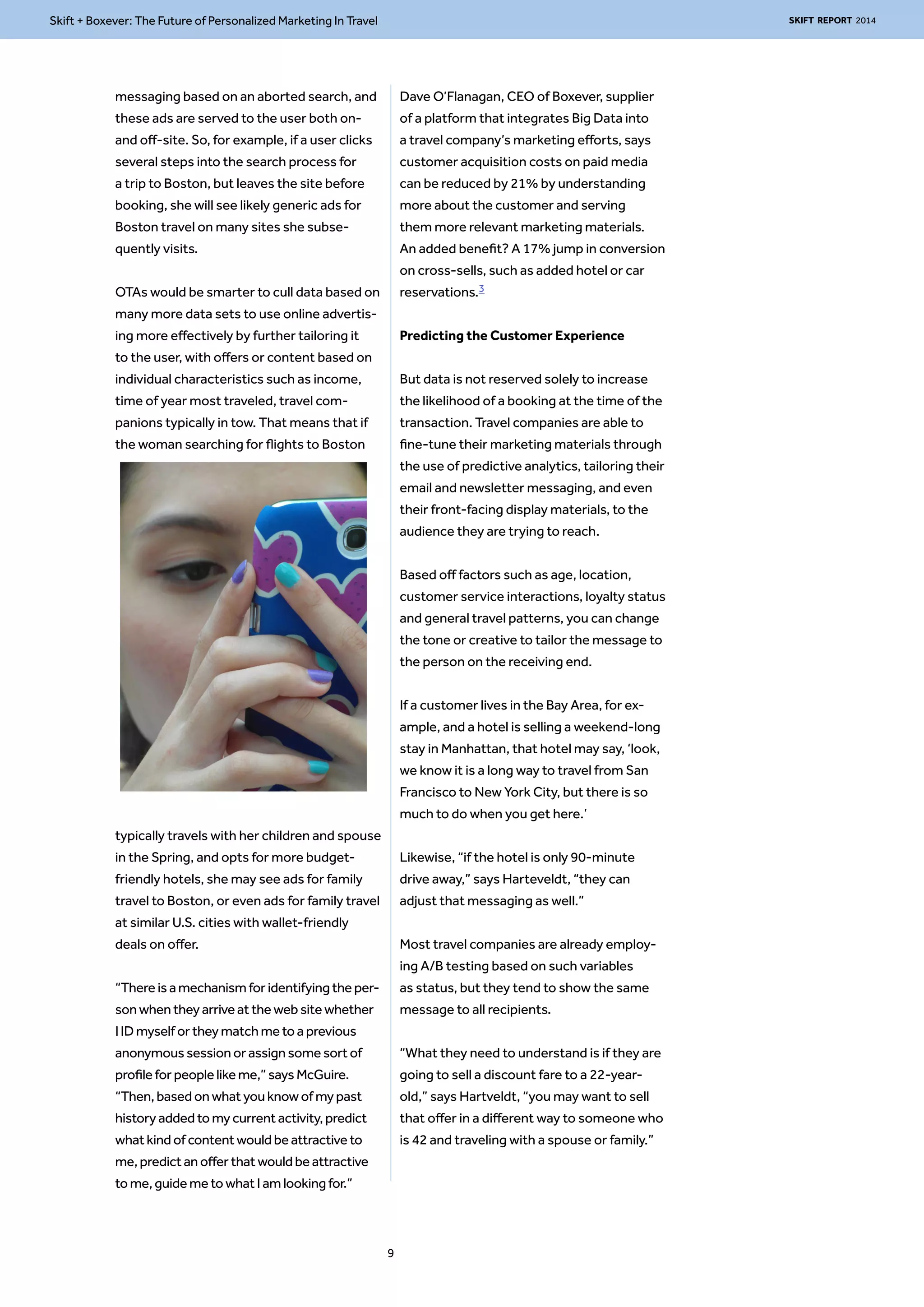 Skift + Boxever: The Future of Personalized Marketing In Travel SKIFT REPORT 2014 
messaging based on an aborted search, and 
these ads are served to the user both on-and 
off-site. So, for example, if a user clicks 
several steps into the search process for 
a trip to Boston, but leaves the site before 
booking, she will see likely generic ads for 
Boston travel on many sites she subse-quently 
visits. 
OTAs would be smarter to cull data based on 
many more data sets to use online advertis-ing 
more effectively by further tailoring it 
to the user, with offers or content based on 
individual characteristics such as income, 
time of year most traveled, travel com-panions 
typically in tow. That means that if 
the woman searching for flights to Boston 
typically travels with her children and spouse 
in the Spring, and opts for more budget-friendly 
hotels, she may see ads for family 
travel to Boston, or even ads for family travel 
at similar U.S. cities with wallet-friendly 
deals on offer. 
“There is a mechanism for identifying the per-son 
when they arrive at the web site whether 
I ID myself or they match me to a previous 
anonymous session or assign some sort of 
profile for people like me,” says McGuire. 
“Then, based on what you know of my past 
history added to my current activity, predict 
what kind of content would be attractive to 
me, predict an offer that would be attractive 
to me, guide me to what I am looking for.” 
Dave O’Flanagan, CEO of Boxever, supplier 
of a platform that integrates Big Data into 
a travel company’s marketing efforts, says 
customer acquisition costs on paid media 
can be reduced by 21% by understanding 
more about the customer and serving 
them more relevant marketing materials. 
An added benefit? A 17% jump in conversion 
on cross-sells, such as added hotel or car 
reservations.3 
Predicting the Customer Experience 
But data is not reserved solely to increase 
the likelihood of a booking at the time of the 
transaction. Travel companies are able to 
fine-tune their marketing materials through 
the use of predictive analytics, tailoring their 
email and newsletter messaging, and even 
their front-facing display materials, to the 
audience they are trying to reach. 
Based off factors such as age, location, 
customer service interactions, loyalty status 
and general travel patterns, you can change 
the tone or creative to tailor the message to 
the person on the receiving end. 
If a customer lives in the Bay Area, for ex-ample, 
and a hotel is selling a weekend-long 
stay in Manhattan, that hotel may say, ‘look, 
we know it is a long way to travel from San 
Francisco to New York City, but there is so 
much to do when you get here.’ 
Likewise, “if the hotel is only 90-minute 
drive away,” says Harteveldt, “they can 
adjust that messaging as well.” 
Most travel companies are already employ-ing 
A/B testing based on such variables 
as status, but they tend to show the same 
message to all recipients. 
“What they need to understand is if they are 
going to sell a discount fare to a 22-year-old,” 
says Hartveldt, “you may want to sell 
that offer in a different way to someone who 
is 42 and traveling with a spouse or family.” 
9 
 
