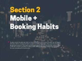 HABITS OF THE MODERN BUSINESS TRAVELER 11
Section 2
Mobile +
Booking Habits
Travelers around the globe are reliant on their smartphones, and business travelers are the biggest
offenders. Better coverage and faster service are enabling travelers to stay constantly connected,
allowing them access to information and the social universe while on-the-go. While mobile booking
is still slow to catch on, business travelers are increasingly integrating smartphones and tablets
into every step along the travel journey.
 