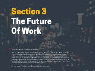 HABITS OF THE MODERN BUSINESS TRAVELER 19
Section 3
The Future
Of Work
Things are changing in the American workforce.
With more than 1 in 5 employees determined to leave their job at some point in 2016, it’s clear
that the U.S. worker has become more independent than ever before. Led by the rise of the
millennial workforce, which as of 2015 makes up the largest portion of the labor pool at 54.5
million and counting, and technology making virtual collaboration nearly seamless, employers are
at a crossroads between the 9-to-5 careerists of yesterday and the liquid workforce of tomorrow.
Reexamining business travel and corporate travel policies will be key for recruitment and retention
of highly-skilled workers in the evolving work landscape.
Here are some of the factors making workers more independent:
 
